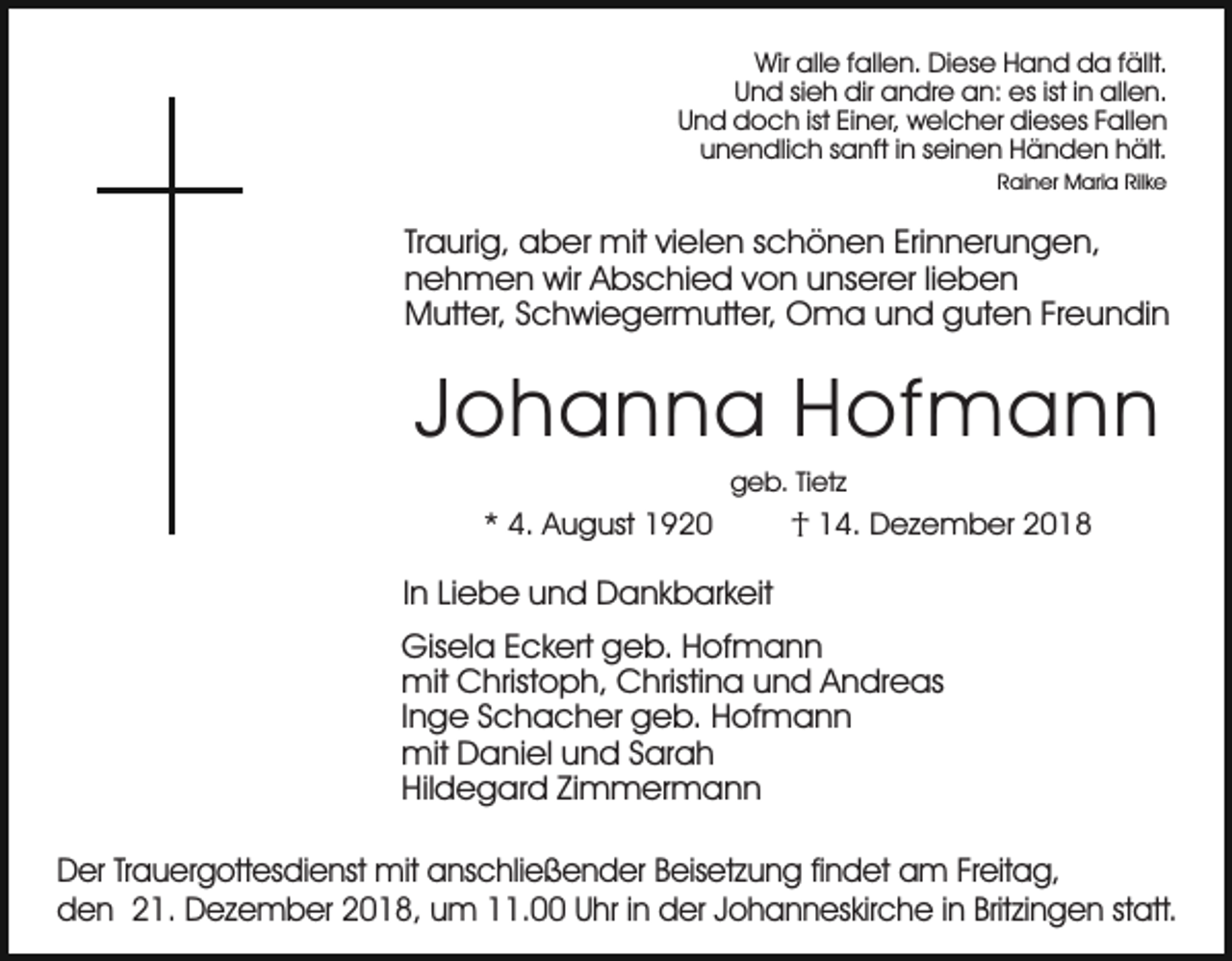 <p>Wir alle fallen. Diese Hand da fällt.<br />Und sieh dir andre an: es ist in allen.<br />Und doch ist Einer, welcher dieses Fallen<br />unendlich sanft in seinen Händen hält.<br />Rainer Maria Rilke</p><p>Traurig, aber mit vielen schönen Erinnerungen,<br />nehmen wir Abschied von unserer lieben<br />Mutter, Schwiegermutter, Oma und guten Freundin</p><p>Johanna Hofmann<br />geb. Tietz</p><p>* 4. August 1920</p><p>† 14. Dezember 2018</p><p>In Liebe und Dankbarkeit<br />Gisela Eckert geb. Hofmann<br />mit Christoph, Christina und Andreas<br />Inge Schacher geb. Hofmann<br />mit Daniel und Sarah<br />Hildegard Zimmermann<br />Der Trauergottesdienst mit anschließender Beisetzung findet am Freitag,<br />den 21. Dezember 2018, um 11.00 Uhr in der Johanneskirche in Britzingen statt.</p>