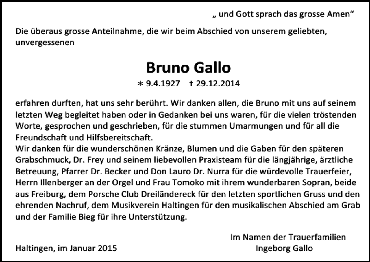 <p>„<br />und<br />Gott<br />sprach<br />das<br />grosse<br />Amen“</p><p>Die<br />überaus<br />grosse<br />Anteilnahme,<br />die<br />wir<br />beim<br />Abschied<br />von<br />unserem<br />geliebten,</p><p>unvergessenen</p><p>Bruno<br />Gallo</p><p><br />9.4.1927</p><p><br />29.12.2014</p><p>erfahren<br />durften,<br />hat<br />uns<br />sehr<br />berührt.<br />Wir<br />danken<br />allen,<br />die<br />Bruno<br />mit<br />uns<br />auf<br />seinem</p><p>letzten<br />Weg<br />begleitet<br />haben<br />oder<br />in<br />Gedanken<br />bei<br />uns<br />waren,<br />für<br />die<br />vielen<br />tröstenden</p><p>Worte,<br />gesprochen<br />und<br />geschrieben,<br />für<br />die<br />stummen<br />Umarmungen<br />und<br />für<br />all<br />die</p><p>Freundschaft<br />und<br />Hilfsbereitschaft.</p><p>Wir<br />danken<br />für<br />die<br />wunderschönen<br />Kränze,<br />Blumen<br />und<br />die<br />Gaben<br />für<br />den<br />späteren</p><p>Grabschmuck,<br />Dr.<br />Frey<br />und<br />seinem<br />liebevollen<br />Praxisteam<br />für<br />die<br />längjährige,<br />ärztliche</p><p>Betreuung,<br />Pfarrer<br />Dr.<br />Becker<br />und<br />Don<br />Lauro<br />Dr.<br />Nurra<br />für<br />die<br />würdevolle<br />Trauerfeier,</p><p>Herrn<br />Illenberger<br />an<br />der<br />Orgel<br />und<br />Frau<br />Tomoko<br />mit<br />ihrem<br />wunderbaren<br />Sopran,<br />beide</p><p>aus<br />Freiburg,<br />dem<br />Porsche<br />Club<br />Dreiländereck<br />für<br />den<br />letzten<br />sportlichen<br />Gruss<br />und<br />den</p><p>ehrenden<br />Nachruf,<br />dem<br />Musikverein<br />Haltingen<br />für<br />den<br />musikalischen<br />Abschied<br />am<br />Grab</p><p>und<br />der<br />Familie<br />Bieg<br />für<br />ihre<br />Unterstützung.</p><p>Haltingen,<br />im<br />Januar<br />2015</p><p>Im<br />Namen<br />der<br />Trauerfamilien</p><p>Ingeborg<br />Gallo</p>