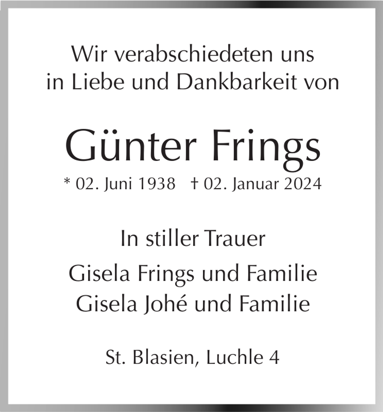 <p>Wir verabschiedeten uns<br />in Liebe und Dankbarkeit von</p><p>Günter Frings<br />* 02. Juni 1938 † 02. Januar 2024</p><p>In stiller Trauer<br />Gisela Frings und Familie<br />Gisela Johé und Familie<br />St. Blasien, Luchle 4</p>