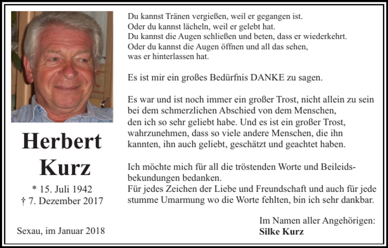 <p>DDu<br />u kkannst<br />a n nst TrTränen<br />ä n e n vvergießen,<br />er gi e ß e n, weil<br />w eil er<br />er gegangen<br />g e g a n g e n ist.<br />ist.<br />er gelebt<br />OOder<br />d er ddu<br />u kkannst<br />a n nst l älächeln,<br />c h el n, wweil<br />eil er<br />g el e bt hat.<br />h at.<br />DDu<br />u kkannst<br />a n nst didie<br />e AAugen<br />u g e n s schließen<br />c h li e ß e n und<br />u n d beten,<br />b et e n, dass<br />d ass er<br />er wiederkehrt.<br />wi e d er k e hrt.<br />OOder<br />d er ddu<br />u kkannst<br />a n nst didie<br />e AAugen<br />u g e n öffnen<br />öff n e n und<br />u n d all<br />all das<br />d as sehen,<br />s e h e n,<br />wwas<br />as ererhihinterlassen<br />nt erl ass e n hhat.<br />at.</p><p>Es<br />ist mir<br />großes<br />Es ist<br />mir eiein<br />n gr<br />o ß es Bedürfnis<br />B e d ürf nis DANKE<br />D A N K E zzu<br />u ssagen.<br />a g e n.</p><p>HHerbert<br />e r b e rt<br />K urz<br />Kurz</p><p>Es<br />ist nnoch<br />Es war<br />w ar uund<br />n d ist<br />o c h i immer<br />m m e r ein<br />ei n großer<br />gr o ß er Trost,<br />Tr ost, nicht<br />ni c ht allein<br />all ei n zu<br />z u sein<br />s ei n<br />bei<br />b ei ddem<br />e m sschmerzlichen<br />c h m er zli c h e n Abschied<br />A bs c hi e d vvon<br />o n ddem<br />e m Menschen,<br />M e ns c h e n,<br />esist<br />ist ei<br />ein<br />großer<br />Trost,<br />dden<br />e n iich<br />c h sso<br />o ssehr<br />e hr ggeliebt<br />eli e bt hhabe.<br />a b e. Und<br />U n d es<br />n gr<br />o ß er Tr<br />ost,<br />wahrzunehmen,<br />w a hr z u n e h m e n, ddass<br />ass s so<br />o vviele<br />i el e andere<br />a n d er e Menschen,<br />M e ns c h e n, die<br />di e ihn<br />ihn<br />kannten,<br />k a n nt e n, iihn<br />h n aauch<br />u c h ggeliebt,<br />eli e bt , geschätzt<br />g es c h ät zt und<br />u n d geachtet<br />g e a c ht et haben.<br />ha b e n.</p><p>** 115.<br />5. JJuli<br />uli 11<br />7. Dezember<br />†† 7.<br />D e z e m b er 22</p><p>Ich<br />tröstenden<br />I c h möchte<br />m ö c ht e mich<br />mi c h ffür<br />ür all die<br />di e tr<br />öst e n d e n Worte<br />W ort e und<br />u n d BeileidsBeil ei dsbekundungen<br />b e k u n d u n g e n bbedanken.<br />e d a n k e n.<br />F ür jjedes<br />e d es Zeichen<br />Z ei c h e n dder<br />er Liebe<br />Li e b e uund<br />n d Freundschaft<br />Fr e u n ds c h aft uund<br />n d aauch<br />u c h ffür<br />ür jjede<br />e de<br />Für<br />st<br />u m m e Umarmung<br />U m ar m u n g wo<br />w o die<br />d i e Worte<br />W ort e fehlten,<br />f e hlt e n, bin<br />bi n iich<br />c h sehr<br />se hr dankbar.<br />d a n k b ar.<br />stumme</p><p>SSexau,<br />e x a u, iim<br />m JJanuar<br />a n u ar 22</p><p>I m Namen<br />Im<br />N a m e n aller<br />all er Angehörigen:<br />A n g e h örig e n:<br />Silke<br />Sil<br />k e Kurz<br />K urz</p>