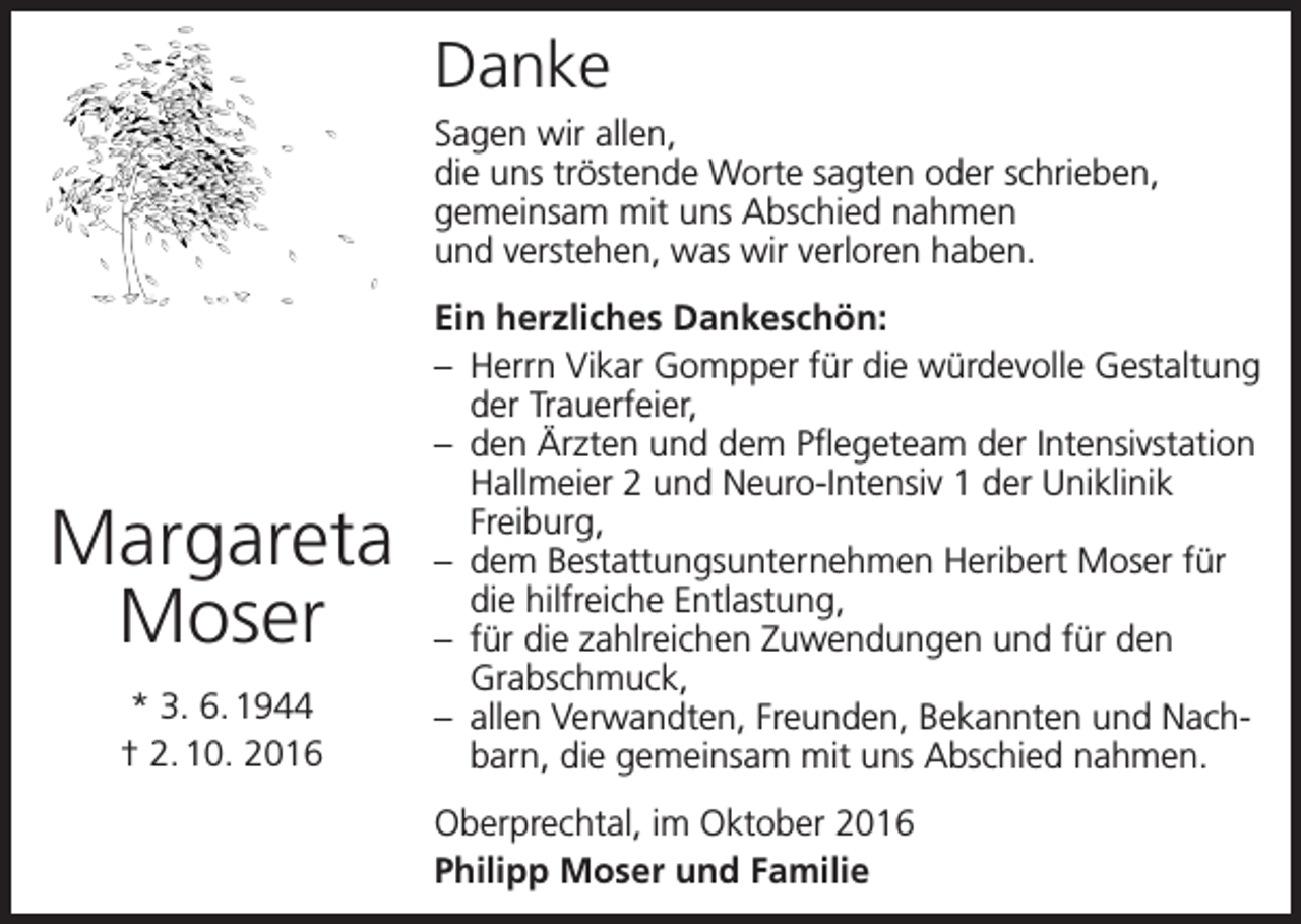 <p>Danke<br />Sagen wir allen,<br />die uns tröstende Worte sagten oder schrieben,<br />gemeinsam mit uns Abschied nahmen<br />und verstehen, was wir verloren haben.</p><p>Margareta<br />Moser<br />* 3. 6. 1944<br />† 2. 10. 2016</p><p>Ein herzliches Dankeschön:<br />– Herrn Vikar Gompper für die würdevolle Gestaltung<br />der Trauerfeier,<br />– den Ärzten und dem Pflegeteam der Intensivstation<br />Hallmeier 2 und Neuro-Intensiv 1 der Uniklinik<br />Freiburg,<br />– dem Bestattungsunternehmen Heribert Moser für<br />die hilfreiche Entlastung,<br />– für die zahlreichen Zuwendungen und für den<br />Grabschmuck,<br />– allen Verwandten, Freunden, Bekannten und Nachbarn, die gemeinsam mit uns Abschied nahmen.<br />Oberprechtal, im Oktober 2016<br />Philipp Moser und Familie</p>