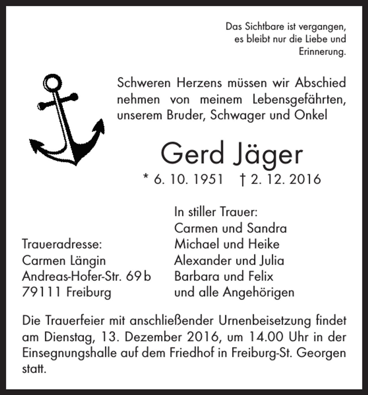<p>Das Sichtbare ist vergangen,<br />es bleibt nur die Liebe und<br />Erinnerung.</p><p>Schweren Herzens müssen wir Abschied<br />nehmen von meinem Lebensgefährten,<br />unserem Bruder, Schwager und Onkel</p><p>Gerd Jäger</p><p>* 6. 10. 1951 † 2. 12. 2016</p><p>Traueradresse:<br />Carmen Längin<br />Andreas-Hofer-Str. 69 b<br />79111 Freiburg</p><p>In stiller Trauer:<br />Carmen und Sandra<br />Michael und Heike<br />Alexander und Julia<br />Barbara und Felix<br />und alle Angehörigen</p><p>Die Trauerfeier mit anschließender Urnenbeisetzung findet<br />am Dienstag, 13. Dezember 2016, um 14.00 Uhr in der<br />Einsegnungshalle auf dem Friedhof in Freiburg-St. Georgen<br />statt.</p>