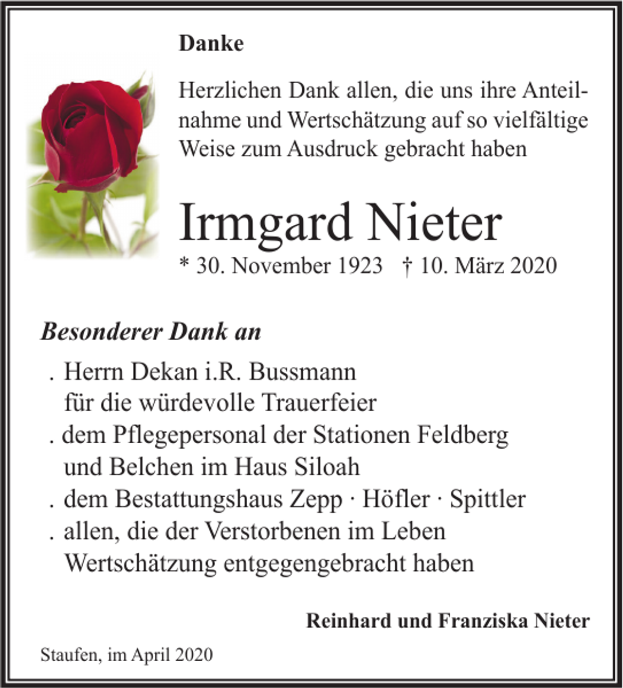 <p>Danke<br />Herzlichen Dank allen, die uns ihre Anteilnahme und Wertschätzung auf so vielfältige<br />Weise zum Ausdruck gebracht haben</p><p>Irmgard Nieter<br />* 30. November 1923 † 10. März 2020</p><p>Besonderer Dank an<br />. Herrn Dekan i.R. Bussmann<br />für die würdevolle Trauerfeier<br />. dem Pflegepersonal der Stationen Feldberg<br />und Belchen im Haus Siloah<br />. dem Bestattungshaus Zepp ∙ Höfler ∙ Spittler<br />. allen, die der Verstorbenen im Leben<br />Wertschätzung entgegengebracht haben<br />Reinhard und Franziska Nieter<br />Staufen, im April 2020</p>