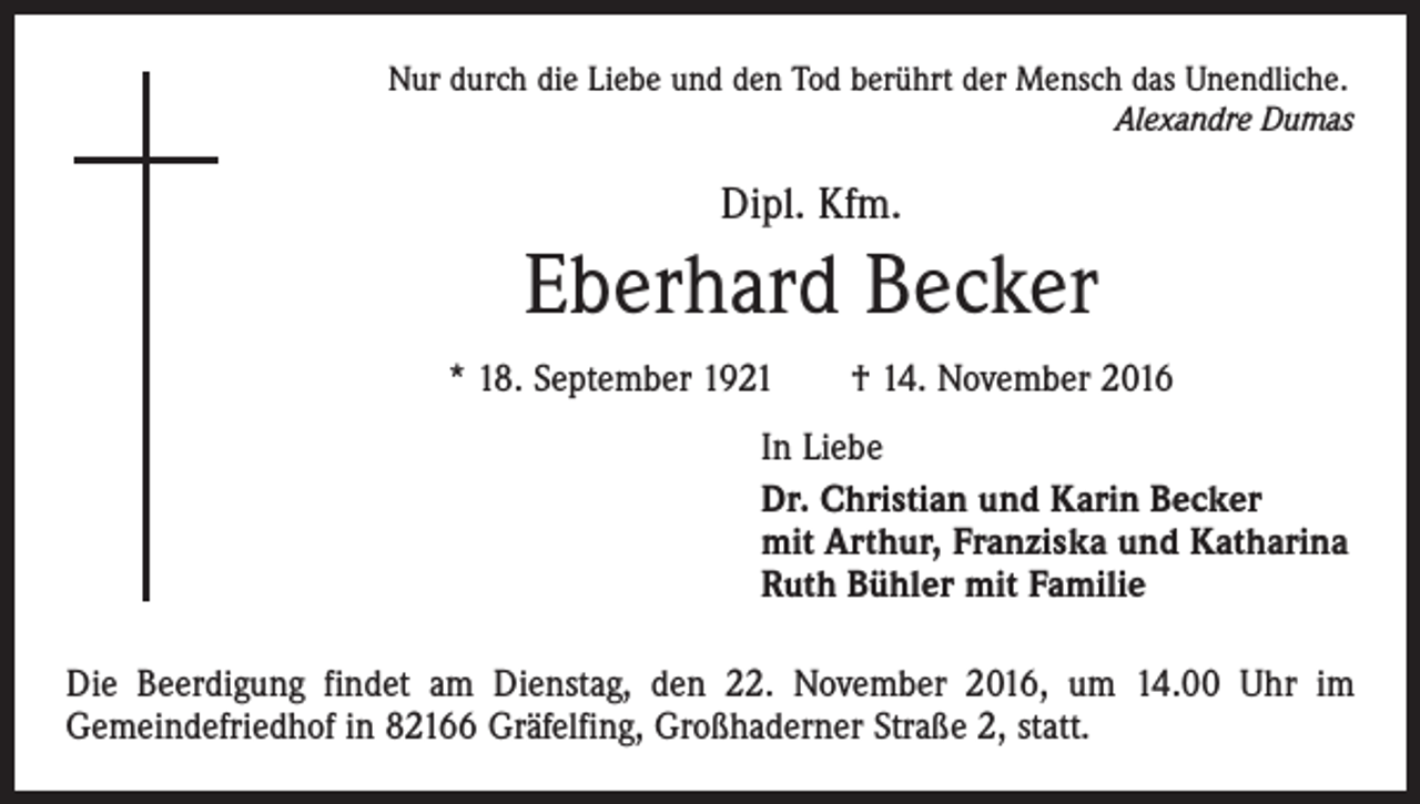<p>Nur durch die Liebe und den Tod berührt der Mensch das Unendliche.</p><p>Alexandre Dumas</p><p>Dipl. Kfm.</p><p>Eberhard Becker<br />* 18. September 1921 † 14. November 2016<br />In Liebe<br />Dr. Christian und Karin Becker<br />mit Arthur, Franziska und Katharina<br />Ruth Bühler mit Familie<br />Die Beerdigung findet am Dienstag, den 22. November 2016, um 14.00 Uhr im<br />Gemeindefriedhof in 82166 Gräfelfing, Großhaderner Straße 2, statt.</p>