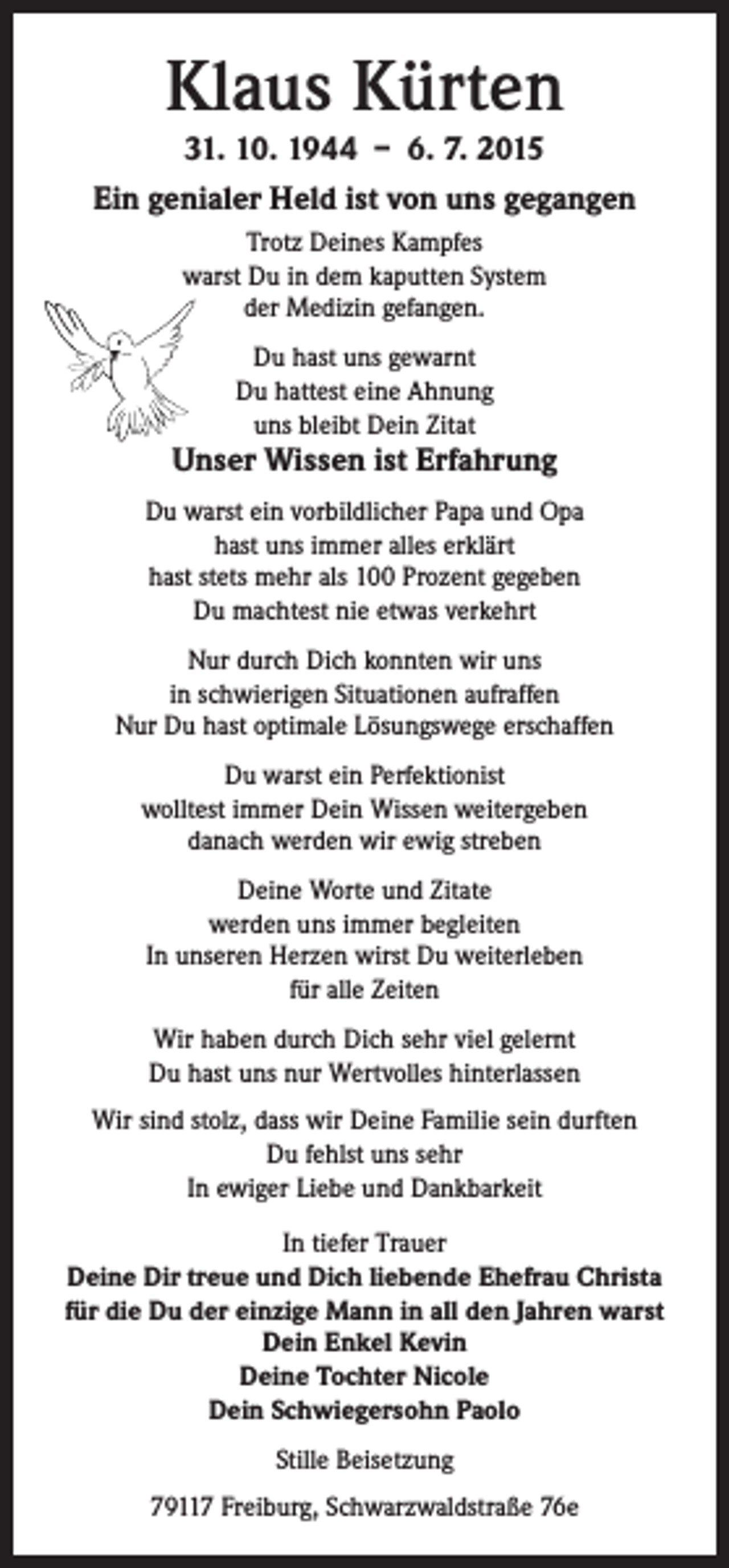 <p>Klaus Kürten<br />31. 10. 1944 – 6. 7. 2015<br />Ein genialer Held ist von uns gegangen<br />Trotz Deines Kampfes<br />warst Du in dem kaputten System<br />der Medizin gefangen.<br />Du hast uns gewarnt<br />Du hattest eine Ahnung<br />uns bleibt Dein Zitat</p><p>Unser Wissen ist Erfahrung<br />Du warst ein vorbildlicher Papa und Opa<br />hast uns immer alles erklärt<br />hast stets mehr als 100 Prozent gegeben<br />Du machtest nie etwas verkehrt<br />Nur durch Dich konnten wir uns<br />in schwierigen Situationen aufraffen<br />Nur Du hast optimale Lösungswege erschaffen<br />Du warst ein Perfektionist<br />wolltest immer Dein Wissen weitergeben<br />danach werden wir ewig streben<br />Deine Worte und Zitate<br />werden uns immer begleiten<br />In unseren Herzen wirst Du weiterleben<br />für alle Zeiten<br />Wir haben durch Dich sehr viel gelernt<br />Du hast uns nur Wertvolles hinterlassen<br />Wir sind stolz, dass wir Deine Familie sein durften<br />Du fehlst uns sehr<br />In ewiger Liebe und Dankbarkeit<br />In tiefer Trauer<br />Deine Dir treue und Dich liebende Ehefrau Christa<br />für die Du der einzige Mann in all den Jahren warst<br />Dein Enkel Kevin<br />Deine Tochter Nicole<br />Dein Schwiegersohn Paolo<br />Stille Beisetzung<br />79117 Freiburg, Schwarzwaldstraße 76e</p>