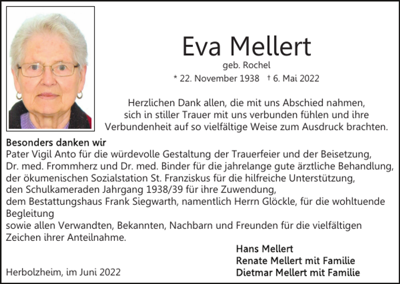 <p>Eva Mellert</p><p>geb. Rochel<br />* 22. November 1938 † 6. Mai 2022</p><p>Herzlichen Dank allen, die mit uns Abschied nahmen,<br />sich in stiller Trauer mit uns verbunden fühlen und ihre<br />Verbundenheit auf so vielfältige Weise zum Ausdruck brachten.<br />Pater Vigil Anto für die würdevolle Gestaltung der Trauerfeier und der Beisetzung,<br />Dr. med. Frommherz und Dr. med. Binder für die jahrelange gute ärztliche Behandlung,<br />der ökumenischen Sozialstation St. Franziskus für die hilfreiche Unterstützung,<br />den Schulkameraden Jahrgang 1938/39 für ihre Zuwendung,<br />dem Bestattungshaus Frank Siegwarth, namentlich Herrn Glöckle, für die wohltuende<br />Begleitung<br />sowie allen Verwandten, Bekannten, Nachbarn und Freunden für die vielfältigen<br />Zeichen ihrer Anteilnahme.<br />Herbolzheim, im Juni 2022</p>