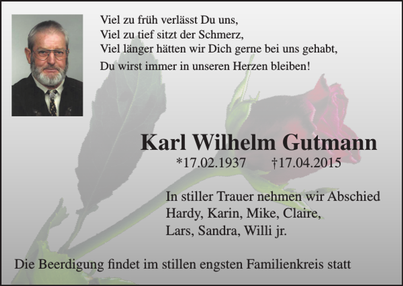 <p>Viel zu früh verlässt Du uns,<br />Viel zu tief sitzt der Schmerz,<br />Viel länger hätten wir Dich gerne bei uns gehabt,<br />Du wirst immer in unseren Herzen bleiben!</p><p>Karl Wilhelm Gutmann<br />*17.02.1937</p><p>†17.04.2015</p><p>In stiller Trauer nehmen wir Abschied<br />Hardy, Karin, Mike, Claire,<br />Lars, Sandra, Willi jr.<br />Die Beerdigung findet im stillen engsten Familienkreis statt</p>