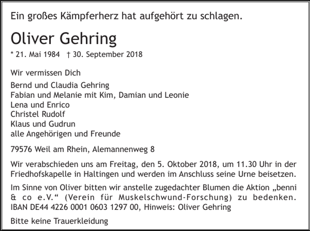 <p>Ein großes Kämpferherz hat aufgehört zu schlagen.</p><p>Oliver Gehring<br />* 21. Mai 1984 † 30. September 2018</p><p>Wir vermissen Dich<br />Bernd und Claudia Gehring<br />Fabian und Melanie mit Kim, Damian und Leonie<br />Lena und Enrico<br />Christel Rudolf<br />Klaus und Gudrun<br />alle Angehörigen und Freunde<br />79576 Weil am Rhein, Alemannenweg 8<br />Wir verabschieden uns am Freitag, den 5. Oktober 2018, um 11.30 Uhr in der<br />Friedhofskapelle in Haltingen und werden im Anschluss seine Urne beisetzen.<br />Im Sinne von Oliver bitten wir anstelle zugedachter Blumen die Aktion „benni<br />&amp; co e.V.“ (Verein für Muskelschwund-Forschung) zu bedenken.<br />IBAN DE4226 0001 0603 1297 00, Hinweis: Oliver Gehring<br />Bitte keine Trauerkleidung</p>