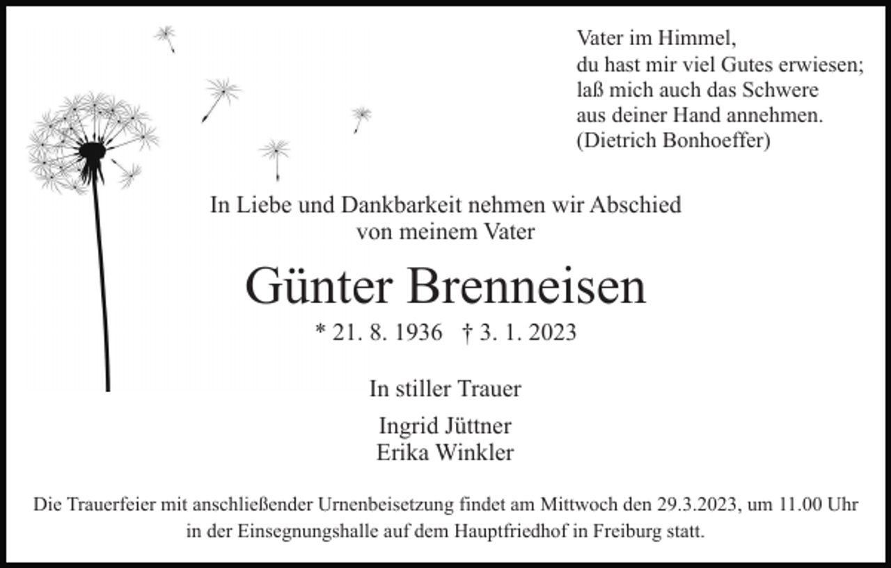 <p>Vater im Himmel,<br />du hast mir viel Gutes erwiesen;<br />laß mich auch das Schwere<br />aus deiner Hand annehmen.<br />(Dietrich Bonhoeffer)</p><p>In Liebe und Dankbarkeit nehmen wir Abschied<br />von meinem Vater</p><p>Günter Brenneisen<br />* 21. 8. 1936 † 3. 1. 2023<br />In stiller Trauer<br />Ingrid Jüttner<br />Erika Winkler<br />Die Trauerfeier mit anschließender Urnenbeisetzung findet am Mittwoch den 29.3.2023, um 11.00 Uhr<br />in der Einsegnungshalle auf dem Hauptfriedhof in Freiburg statt.</p>
