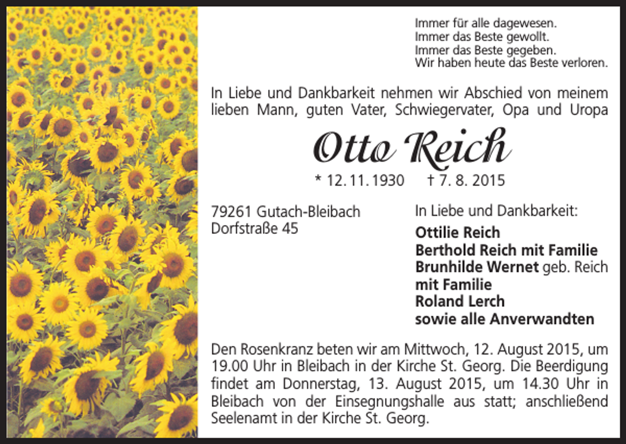 <p>Immer für alle dagewesen.<br />Immer das Beste gewollt.<br />Immer das Beste gegeben.<br />Wir haben heute das Beste verloren.</p><p>In Liebe und Dankbarkeit nehmen wir Abschied von meinem<br />lieben Mann, guten Vater, Schwiegervater, Opa und Uropa</p><p>Otto Reich<br />* 12. 11. 1930 † 7. 8. 2015</p><p>79261 Gutach-Bleibach<br />Dorfstraße 45</p><p>In Liebe und Dankbarkeit:<br />Ottilie Reich<br />Berthold Reich mit Familie<br />Brunhilde Wernet geb. Reich<br />mit Familie<br />Roland Lerch<br />sowie alle Anverwandten</p><p>Den Rosenkranz beten wir am Mittwoch, 12. August 2015, um<br />19.00 Uhr in Bleibach in der Kirche St. Georg. Die Beerdigung<br />findet am Donnerstag, 13. August 2015, um 14.30 Uhr in<br />Bleibach von der Einsegnungshalle aus statt; anschließend<br />­<br />­Seelenamt in der Kirche St. Georg.</p>