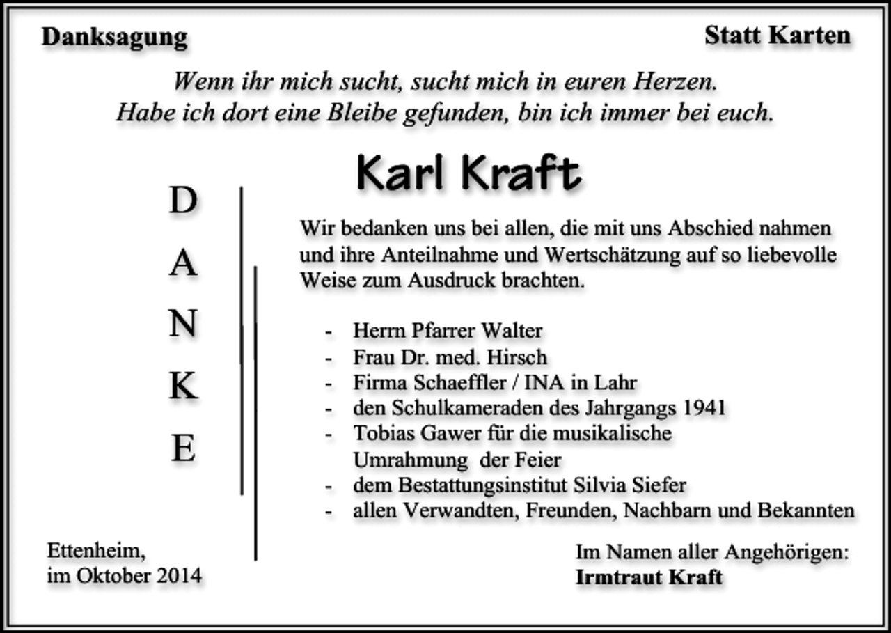 <p>Statt Karten</p><p>Danksagung</p><p>Wenn ihr mich sucht, sucht mich in euren Herzen.<br />Habe ich dort eine Bleibe gefunden, bin ich immer bei euch.</p><p>Karl Kraft</p><p>D</p><p>Wir bedanken uns bei allen, die mit uns Abschied nahmen<br />und ihre Anteilnahme und Wertschätzung auf so liebevolle<br />Weise zum Ausdruck brachten.</p><p>A<br />N<br />K<br />E<br />Ettenheim,<br />im Oktober 2014</p><p>v</p><p>-</p><p>Herrn Pfarrer Walter<br />Frau Dr. med. Hirsch<br />Firma Schaeffler / INA in Lahr<br />den Schulkameraden des Jahrgangs 1941<br />Tobias Gawer für die musikalische<br />Umrahmung der Feier<br />- dem Bestattungsinstitut Silvia Siefer<br />- allen Verwandten, Freunden, Nachbarn und Bekannten<br />Im Namen aller Angehörigen:<br />Irmtraut Kraft</p>