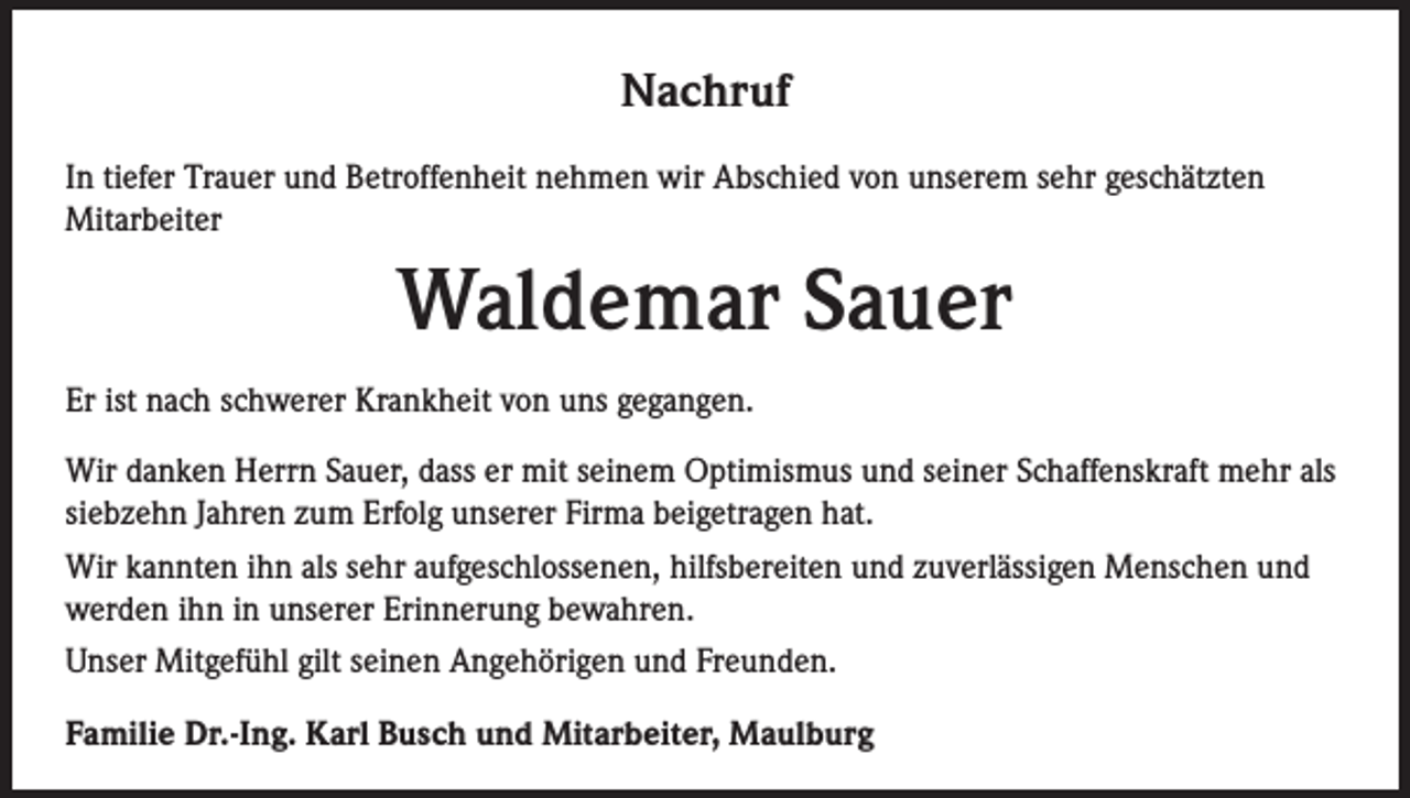 <p>Nachruf<br />In tiefer Trauer und Betroffenheit nehmen wir Abschied von unserem sehr geschätzten<br />Mitarbeiter</p><p>Waldemar Sauer<br />Er ist nach schwerer Krankheit von uns gegangen.<br />Wir danken Herrn Sauer, dass er mit seinem Optimismus und seiner Schaffenskraft mehr als<br />siebzehn Jahren zum Erfolg unserer Firma beigetragen hat.<br />Wir kannten ihn als sehr aufgeschlossenen, hilfsbereiten und zuverlässigen Menschen und<br />werden ihn in unserer Erinnerung bewahren.<br />Unser Mitgefühl gilt seinen Angehörigen und Freunden.<br />Familie Dr.-Ing. Karl Busch und Mitarbeiter, Maulburg</p>