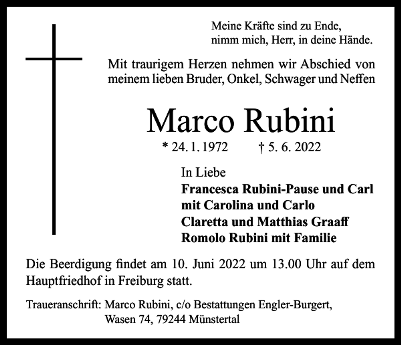 <p>Meine Kräfte sind zu Ende,<br />nimm mich, Herr, in deine Hände.</p><p>Mit traurigem Herzen nehmen wir Abschied von<br />meinem lieben Bruder, Onkel, Schwager und Neffen</p><p>Marco Rubini<br />* 24. 1. 1972</p><p>† 5. 6. 2022</p><p>In Liebe<br />Francesca Rubini-Pause und Carl<br />mit Carolina und Carlo<br />Claretta und Matthias Graaff<br />Romolo Rubini mit Familie<br />Die Beerdigung findet am 10. Juni 2022 um 13.00 Uhr auf dem<br />Hauptfriedhof in Freiburg statt.<br />Traueranschrift: M<br />arco Rubini, c/o Bestattungen Engler-Burgert,<br />Wasen 74, 79244 Münstertal</p>