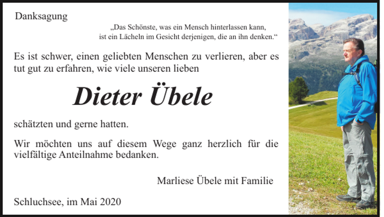 <p>Danksagung<br />„Das Schönste, was ein Mensch hinterlassen kann,<br />ist ein Lächeln im Gesicht derjenigen, die an ihn denken.“</p><p>Es ist schwer, einen geliebten Menschen zu verlieren, aber es<br />tut gut zu erfahren, wie viele unseren lieben</p><p>Dieter Übele<br />schätzten und gerne hatten.<br />Wir möchten uns auf diesem Wege ganz herzlich für die<br />vielfältige Anteilnahme bedanken.<br />Marliese Übele mit Familie<br />Schluchsee, im Mai 2020</p>