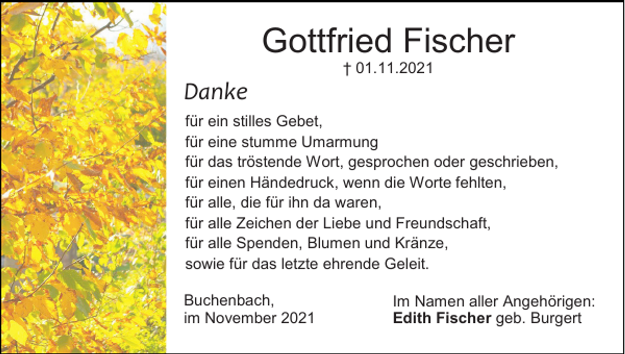 <p>Gottfried Fischer<br />† 01.11.2021</p><p>Danke<br />für ein stilles Gebet,<br />für eine stumme Umarmung<br />für das tröstende Wort, gesprochen oder geschrieben,<br />für einen Händedruck, wenn die Worte fehlten,<br />für alle, die für ihn da waren,<br />für alle Zeichen der Liebe und Freundschaft,<br />für alle Spenden, Blumen und Kränze,<br />sowie für das letzte ehrende Geleit.<br />Buchenbach,<br />im November 2021</p><p>Im Namen aller Angehörigen:<br />Edith Fischer geb. Burgert</p>