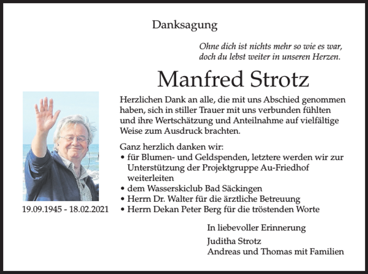 <p>Danksagung<br />Ohne dich ist nichts mehr so wie es war,<br />doch du lebst weiter in unseren Herzen.</p><p>Manfred Strotz<br />Herzlichen Dank an alle, die mit uns Abschied genommen<br />haben, sich in stiller Trauer mit uns verbunden fühlten<br />und ihre Wertschätzung und Anteilnahme auf vielfältige<br />Weise zum Ausdruck brachten.</p><p>19.09.1945 - 18.02.2021</p><p>Ganz herzlich danken wir:<br />• für Blumen- und Geldspenden, letztere werden wir zur<br />Unterstützung der Projektgruppe Au-Friedhof<br />weiterleiten<br />• dem Wasserskiclub Bad Säckingen<br />• Herrn Dr. Walter für die ärztliche Betreuung<br />• Herrn Dekan Peter Berg für die tröstenden Worte<br />In liebevoller Erinnerung<br />Juditha Strotz<br />Andreas und Thomas mit Familien</p>