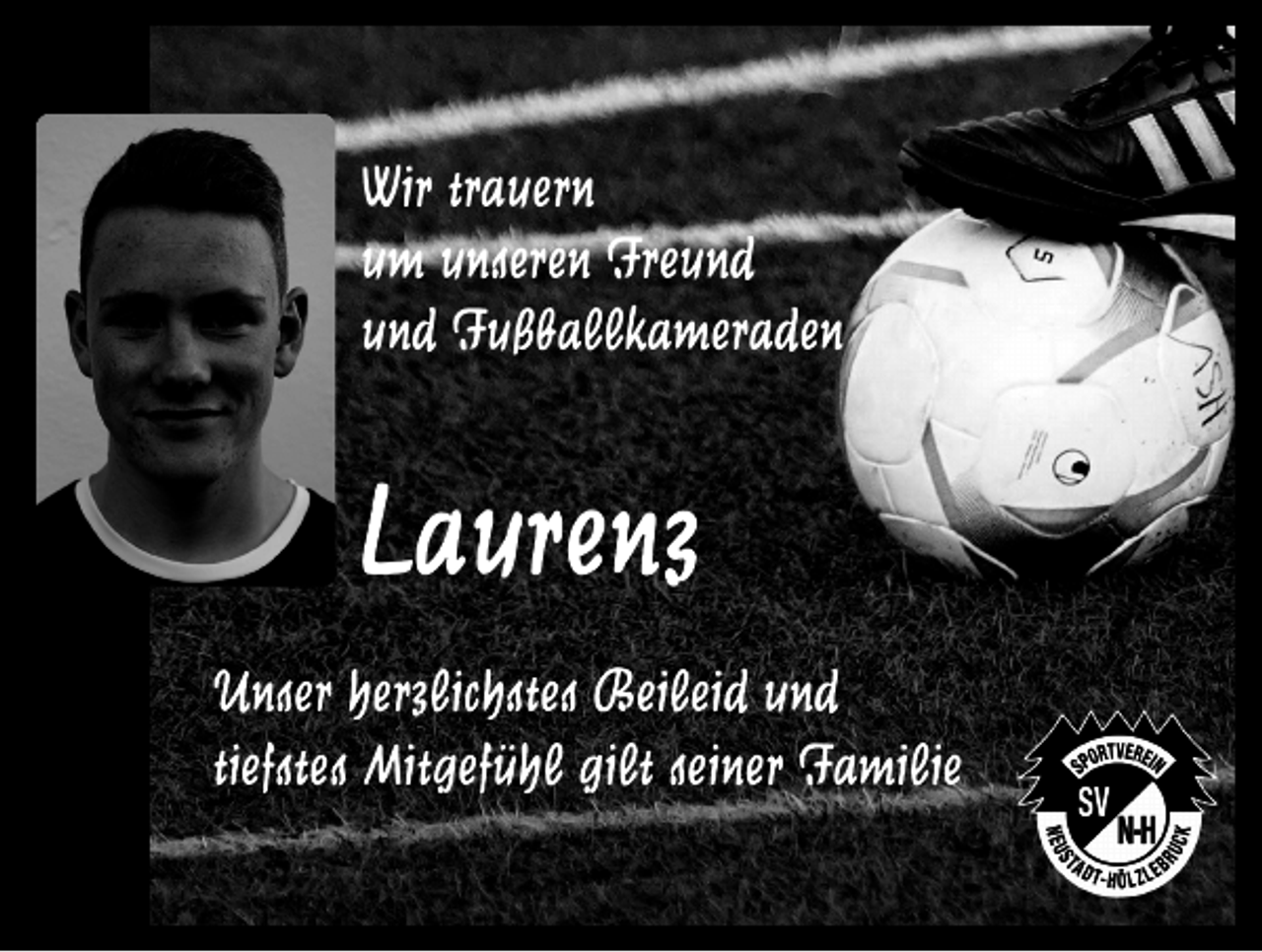 <p>Wir trauern<br />um unseren Freund<br />und Fußballkameraden</p><p>Laurenz<br />Unser herzlichstes Beileid und<br />tiefstes Mitgefühl gilt seiner Familie</p>