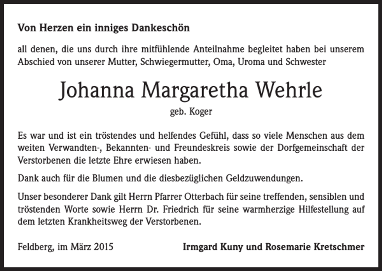 <p>Von Herzen ein inniges Dankeschön<br />all denen, die uns durch ihre mitfühlende Anteilnahme begleitet haben bei unserem<br />Abschied von unserer Mutter, Schwiegermutter, Oma, Uroma und Schwester</p><p>Johanna Margaretha Wehrle<br />geb. Koger<br />Es war und ist ein tröstendes und helfendes Gefühl, dass so viele Menschen aus dem<br />weiten Verwandten-, Bekannten- und Freundeskreis sowie der Dorfgemeinschaft der<br />Verstorbenen die letzte Ehre erwiesen haben.<br />Dank auch für die Blumen und die diesbezüglichen Geldzuwendungen.<br />Unser besonderer Dank gilt Herrn Pfarrer Otterbach für seine treffenden, sensiblen und<br />tröstenden Worte sowie Herrn Dr. Friedrich für seine warmherzige Hilfestellung auf<br />dem letzten Krankheitsweg der Verstorbenen.<br />Feldberg, im März 2015</p><p>Irmgard Kuny und Rosemarie Kretschmer</p>