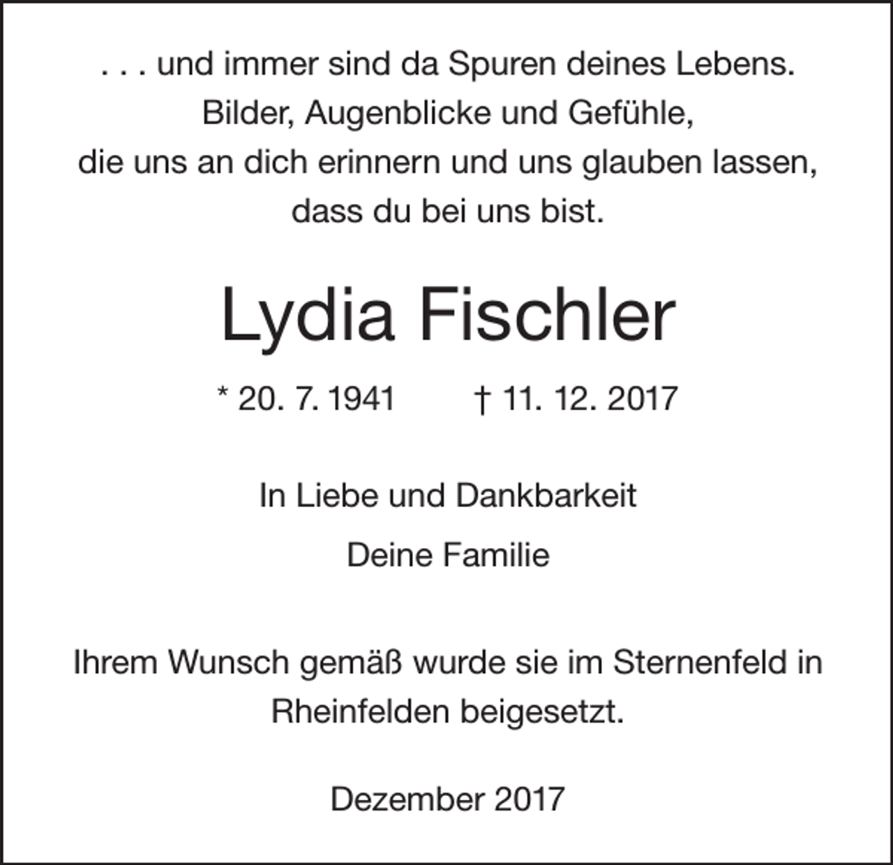 <p>. . . und immer sind da Spuren deines Lebens.<br />Bilder, Augenblicke und Gefühle,<br />die uns an dich erinnern und uns glauben lassen,<br />dass du bei uns bist.</p><p>Lydia Fischler<br />* 20. 7. 1941</p><p>† 11. 12. 2017</p><p>In Liebe und Dankbarkeit<br />Deine Familie<br />Ihrem Wunsch gemäß wurde sie im Sternenfeld in<br />Rheinfelden beigesetzt.<br />Dezember 2017</p>