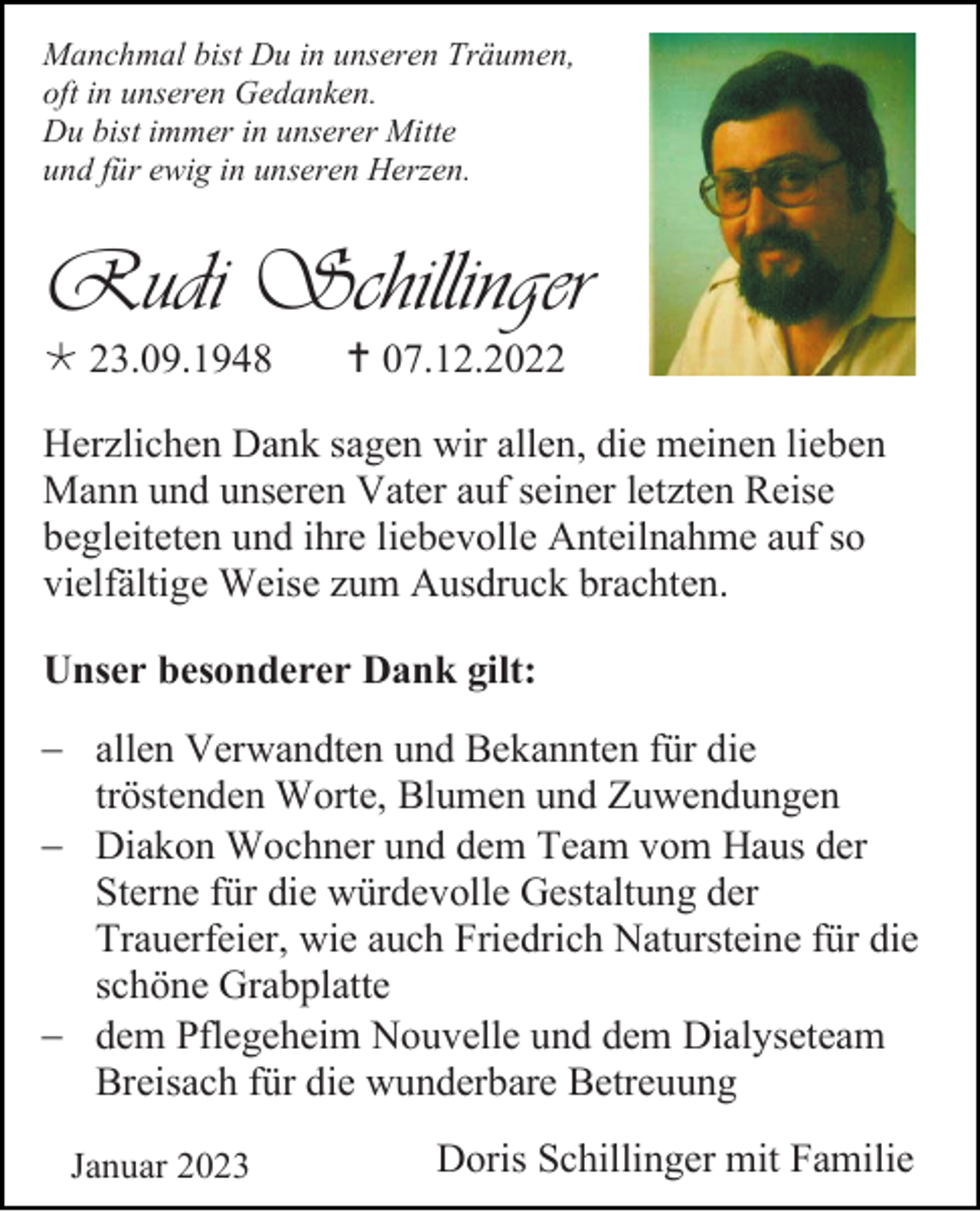 <p>Manchmal bist Du in unseren Träumen,<br />oft in unseren Gedanken.<br />Du bist immer in unserer Mitte<br />und für ewig in unseren Herzen.</p><p>Rudi Schillinger<br />* 23.09.1948</p><p>† 07.12.2022</p><p>Herzlichen Dank sagen wir allen, die meinen lieben<br />Mann und unseren Vater auf seiner letzten Reise<br />begleiteten und ihre liebevolle Anteilnahme auf so<br />vielfältige Weise zum Ausdruck brachten.<br />Unser besonderer Dank gilt:<br />− allen Verwandten und Bekannten für die<br />tröstenden Worte, Blumen und Zuwendungen<br />− Diakon Wochner und dem Team vom Haus der<br />Sterne für die würdevolle Gestaltung der<br />Trauerfeier, wie auch Friedrich Natursteine für die<br />schöne Grabplatte<br />− dem Pflegeheim Nouvelle und dem Dialyseteam<br />Breisach für die wunderbare Betreuung<br />Januar 2023</p><p>Doris Schillinger mit Familie</p>