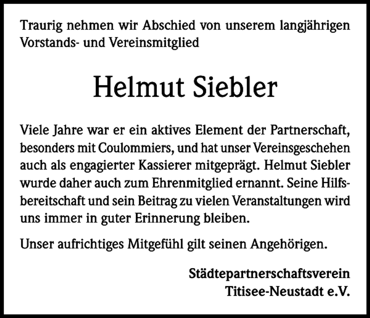 <p>Traurig nehmen wir Abschied von unserem langjährigen<br />Vorstands- und Vereinsmitglied</p><p>Helmut Siebler<br />Viele Jahre war er ein aktives Element der Partnerschaft,<br />besonders mit Coulommiers, und hat unser Vereinsgeschehen<br />auch als engagierter Kassierer mitgeprägt. Helmut Siebler<br />wurde daher auch zum Ehrenmitglied ernannt. Seine Hilfsbereitschaft und sein Beitrag zu vielen Veranstaltungen wird<br />uns immer in guter Erinnerung bleiben.<br />Unser aufrichtiges Mitgefühl gilt seinen Angehörigen.<br />Städtepartnerschaftsverein<br />Titisee-Neustadt e.V.</p>
