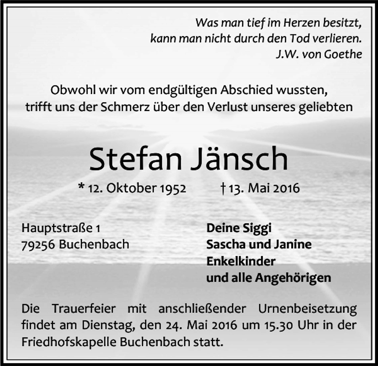 <p>Was man tief im Herzen besitzt,<br />kann man nicht durch den Tod verlieren.<br />J.W. von Goethe</p><p>Obwohl wir vom endgültigen Abschied wussten,<br />trifft uns der Schmerz über den Verlust unseres geliebten</p><p>Stefan Jänsch</p><p>* 12. Oktober 1952<br />Hauptstraße 1<br />79256 Buchenbach</p><p>† 13. Mai 2016</p><p>Deine Siggi<br />Sascha und Janine<br />Enkelkinder<br />und alle Angehörigen</p><p>Die Trauerfeier mit anschließender Urnenbeisetzung<br />findet am Dienstag, den 24. Mai 2016 um 15.30 Uhr in der<br />Friedhofskapelle Buchenbach statt.</p>