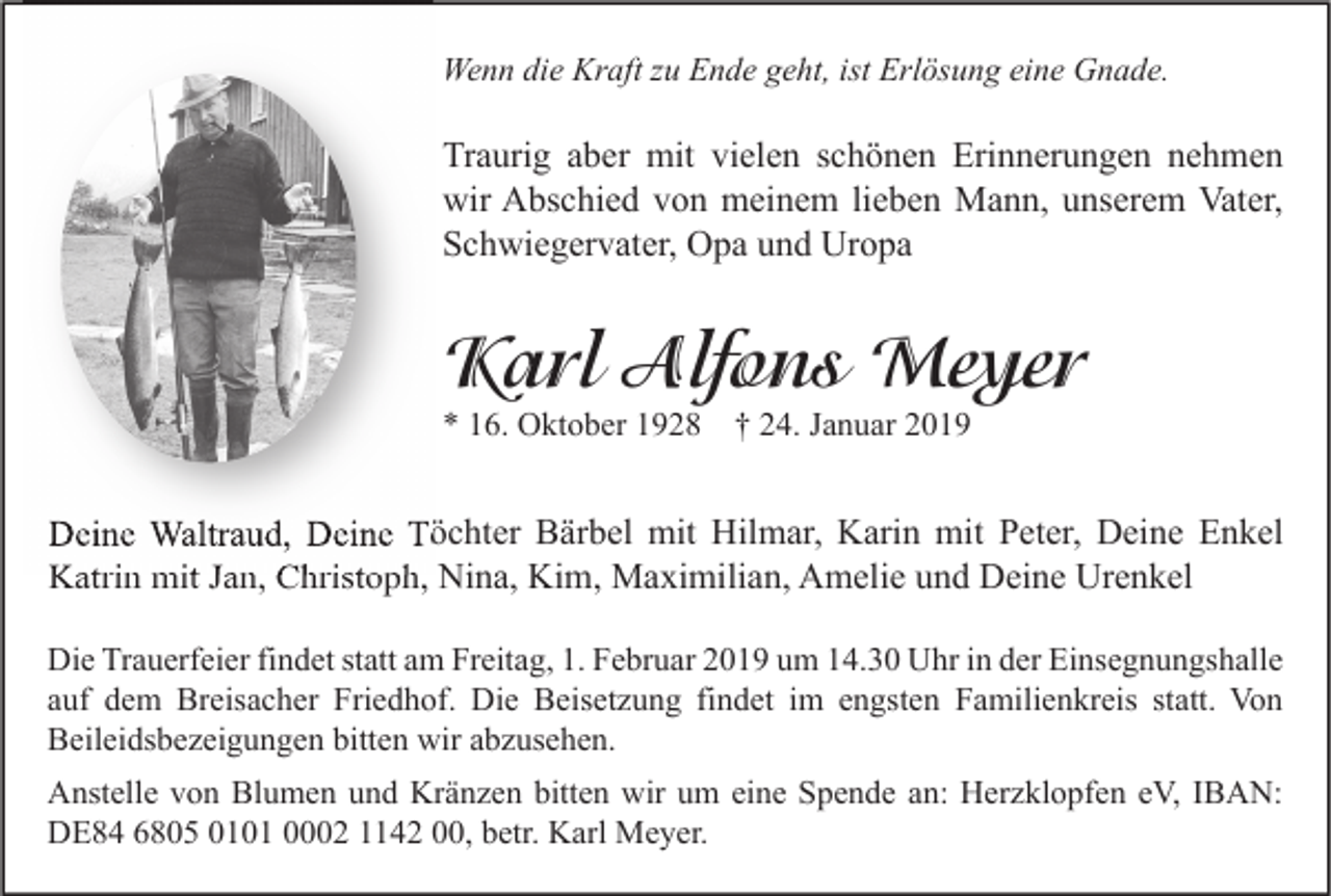 <p>Wenn die Kraft zu Ende geht, ist Erlösung eine Gnade.</p><p>Traurig aber mit vielen schönen Erinnerungen nehmen<br />wir Abschied von meinem lieben Mann, unserem Vater,<br />Schwiegervater, Opa und Uropa</p><p>Karl Alfons Meyer<br />* 16. Oktober 1928</p><p>† 24. Januar 2019</p><p>Deine Waltraud, Deine Töchter Bärbel mit Hilmar, Karin mit Peter, Deine Enkel<br />Katrin mit Jan, Christoph, Nina, Kim, Maximilian, Amelie und Deine Urenkel<br />Die Trauerfeier findet statt am Freitag, 1. Februar 2019 um 14.30 Uhr in der Einsegnungshalle<br />auf dem Breisacher Friedhof. Die Beisetzung findet im engsten Familienkreis statt. Von<br />Beileidsbezeigungen bitten wir abzusehen.<br />Anstelle von Blumen und Kränzen bitten wir um eine Spende an: Herzklopfen eV, IBAN:<br />DE84 6805 0101 0002 1142 00, betr. Karl Meyer.</p>