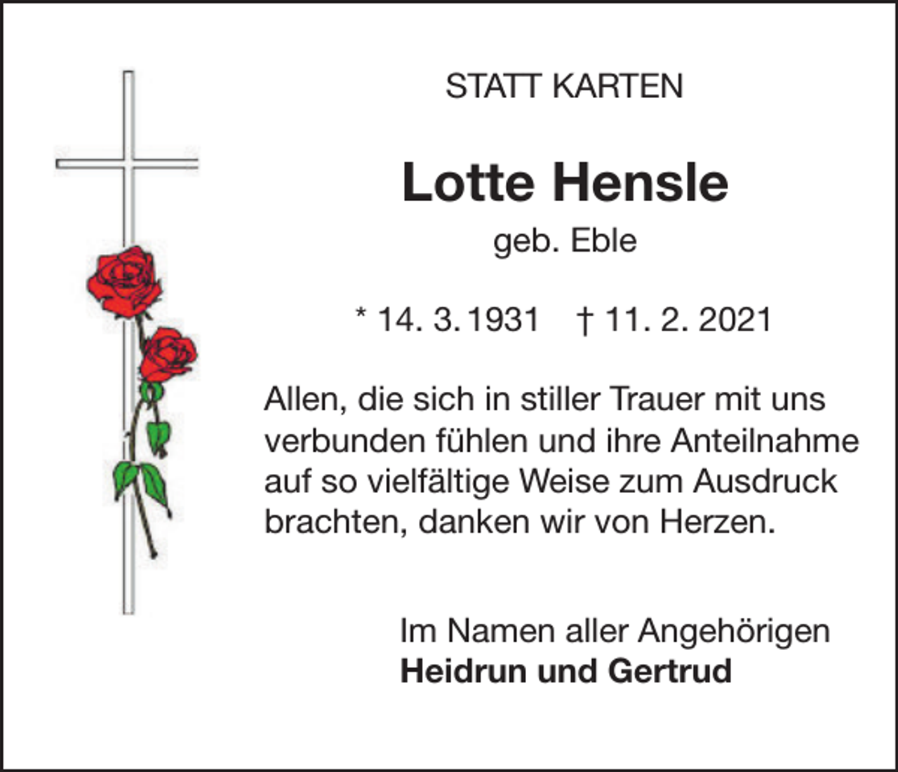 <p>STATT KARTEN</p><p>STAT</p><p>Lotte Hensle<br />geb. Eble</p><p>Lotte</p><p>* 14. 3. 1931 † 11. 2. 2021</p><p>geb</p><p>Allen, die sich in stiller Trauer mit<br />uns<br />* 14.03.19<br />verbunden fühlen und ihre Anteilnahme<br />auf so vielfältige Weise zum Ausdruck<br />stiller Trauer<br />brachten, Allen,<br />dankendie<br />wirsich<br />von in<br />Herzen.<br />und ihre Anteilnahme auf so v<br />Ausdruck brachten, danken w<br />Im Namen aller Angehörigen<br />Heidrun und Gertrud<br />Im Namen<br />Heidrun u</p>