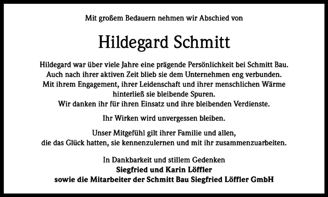 <p>Mit großem Bedauern nehmen wir Abschied von</p><p>Hildegard Schmitt<br />Hildegard war über viele Jahre eine prägende Persönlichkeit bei Schmitt Bau.<br />Auch nach ihrer aktiven Zeit blieb sie dem Unternehmen eng verbunden.<br />Mit ihrem Engagement, ihrer Leidenschaft und ihrer menschlichen Wärme<br />hinterließ sie bleibende Spuren.<br />Wir danken ihr für ihren Einsatz und ihre bleibenden Verdienste.<br />Ihr Wirken wird unvergessen bleiben.<br />Unser Mitgefühl gilt ihrer Familie und allen,<br />die das Glück hatten, sie kennenzulernen und mit ihr zusammenzuarbeiten.<br />In Dankbarkeit und stillem Gedenken<br />Siegfried und Karin Löffler<br />sowie die Mitarbeiter der Schmitt Bau Siegfried Löffler GmbH</p>