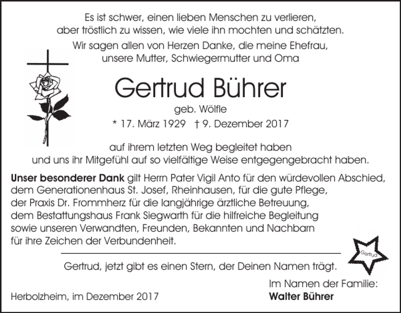 <p>Esist<br />ist sschwer,<br />Es<br />c h w er, einen<br />ei n e n lilieben<br />e b e n Menschen<br />M e ns c h e n zzu<br />u vverlieren,<br />erli er e n,<br />aaber<br />b er trtröstlich<br />östli c h zzu<br />u wissen,<br />wiss e n , wie<br />wi e viele<br />vi el e iihn<br />h n mochten<br />m o c ht e n und<br />u n d schätzten.<br />s c h ät zt e n.<br />Wirs sagen<br />Wir<br />a g e n allallen<br />e n v von<br />o n HHerzen<br />e r z e n Danke,<br />D a n k e, die<br />di e meine<br />m ei n e Ehefrau,<br />E h efr a u,<br />uunsere<br />ns er e Mutter,<br />M utt er, SSchwiegermutter<br />c h wi e g er m utt er uund<br />n d Oma<br />O ma</p><p>GGertrud<br />ertr u d BBührer<br />ü hr er</p><p>ggeb.<br />e b. Wölfle<br />W ölfl e<br />** 17.<br />1 7. März<br />M är z 1929<br />1 9 2 9 †† 9.<br />9. Dezember<br />D e z e m b er 22</p><p>aauf<br />uf i ihrem<br />hr e m l letzten<br />et zt e n Weg<br />W e g begleitet<br />b e gl eit et hhaben<br />aben<br />und<br />u n d uuns<br />ns i ihr<br />hr Mitgefühl<br />Mit g ef ü hl auf<br />a uf sso<br />o vivielfältige<br />elf älti g e Weise<br />W eis e entgegengebracht<br />e nt g e g e n g e br a c ht hhaben.<br />a b e n.<br />UUnser<br />n s er besonderer<br />b e s o n d er er Dank<br />D a n k gilt<br />gilt HHerrn<br />err n PPater<br />at er ViVigil<br />gil AAnto<br />nt o f für<br />ür den<br />d e n würdevollen<br />w ür d e v oll e n AAbschied,<br />bs c hi e d,<br />ddem<br />e m Generationenhaus<br />G e n er ati o n e n h a u s St. Josef,<br />J os ef, Rheinhausen,<br />R h ei n h a us e n, ffür<br />ür die<br />di e gute<br />g ut e Pfl<br />e g e,<br />Pflege,<br />dder<br />er PrPraxis<br />a xis Dr.<br />Dr. FrFrommherz<br />o m m h e r z für<br />f ür die<br />di e llangjährige<br />a n gj ä hri g e ärztliche<br />ärztli c h e Betreuung,<br />B etr e u u n g,<br />ddem<br />e m BBestattungshaus<br />est att u n gs h a us FFrank<br />r a n k Siegwarth<br />Si e g w art h für<br />f ür die<br />di e hilfreiche<br />hilfr ei c h e Begleitung<br />B e gl eit u n g<br />ssowie<br />o wi e unseren<br />u ns er e n Verwandten,<br />V er w a n d t e n, Freunden,<br />Fr e u n d e n, Bekannten<br />B e k a n nt e n und<br />u n d Nachbarn<br />N a c h b ar n<br />ffür<br />ür iihre<br />hr e Zeichen<br />Z ei c h e n der<br />d er Verbundenheit.<br />V er b u n d e n h eit.<br />GGeretrrtru<br />u dd</p><p>GGertrud,<br />ertr u d, j et<br />jetzt<br />zt gigibt<br />bt eses eieinen<br />n e n StStern,<br />er n, der<br />d er Deinen<br />D ei n e n Namen<br />N a m e n trträgt.<br />ä gt.<br />HHerbolzheim,<br />er b ol z h ei m, i im<br />m Dezember<br />D e z e m b er 22</p><p>IImm Namen<br />N a m e n der<br />d er Familie:<br />F a mili e:<br />WWalter<br />alt er B Bührer<br />ü hr er</p>