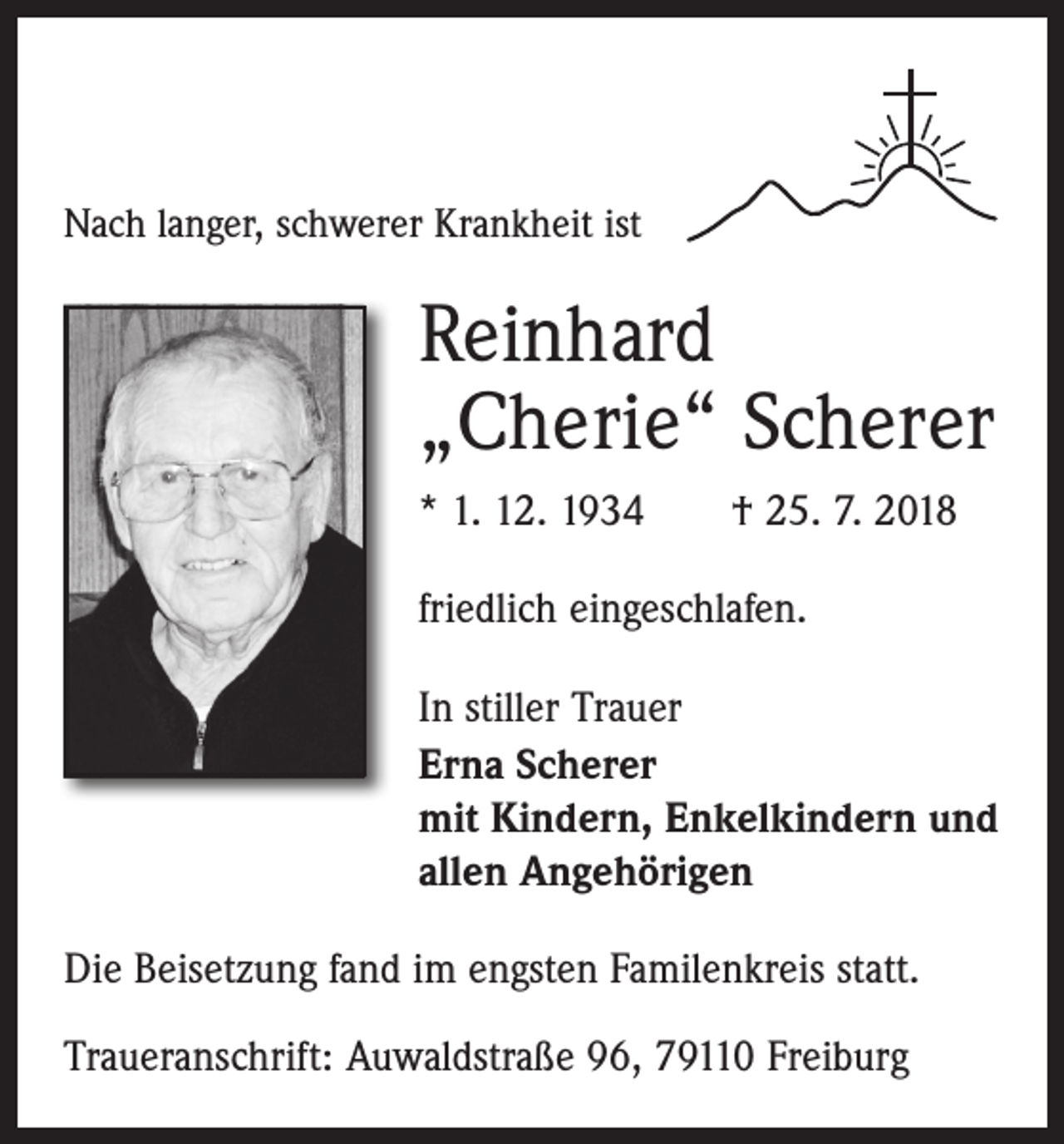 <p>Nach langer, schwerer Krankheit ist</p><p>Reinhard<br />„Cherie“ Scherer<br />* 1. 12. 1934 † 25. 7. 2018<br />friedlich eingeschlafen.<br />In stiller Trauer<br />Erna Scherer<br />mit Kindern, Enkelkindern und<br />allen Angehörigen<br />Die Beisetzung fand im engsten Familenkreis statt.<br />Traueranschrift: Auwaldstraße 96, 79110 Freiburg</p>