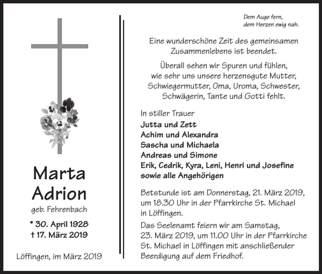 <p>Dem Auge fern,<br />dem Herzen ewig nah.</p><p>Eine wunderschöne Zeit des gemeinsamen<br />Zusammenlebens ist beendet.<br />Überall sehen wir Spuren und fühlen,<br />wie sehr uns unsere herzensgute Mutter,<br />Schwiegermutter, Oma, Uroma, Schwester,<br />Schwägerin, Tante und Gotti fehlt.</p><p>Marta<br />Adrion</p><p>geb. Fehrenbach</p><p>* 30. April 1928<br />† 17. März 2019<br />Löffingen, im März 2019</p><p>In stiller Trauer<br />Jutta und Zett<br />Achim und Alexandra<br />Sascha und Michaela<br />Andreas und Simone<br />Erik, Cedrik, Kyra, Leni, Henri und Josefine<br />sowie alle Angehörigen<br />Betstunde ist am Donnerstag, 21. März 2019,<br />um 18.30 Uhr in der Pfarrkirche St. Michael<br />in Löffingen.<br />Das Seelenamt feiern wir am Samstag,<br />23. März 2019, um 11.00 Uhr in der Pfarrkirche<br />St. Michael in Löffingen mit anschließender<br />Beerdigung auf dem Friedhof.</p>