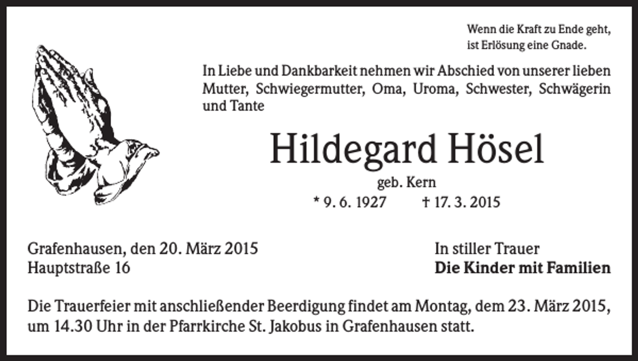 <p>Wenn die Kraft zu Ende geht,<br />ist Erlösung eine Gnade.</p><p>In Liebe und Dankbarkeit nehmen wir Abschied von unserer lieben<br />Mutter, Schwiegermutter, Oma, Uroma, Schwester, Schwägerin<br />und Tante</p><p>Hildegard Hösel<br />geb. Kern<br />* 9. 6. 1927<br />† 17. 3. 2015</p><p>Grafenhausen, den 20. März 2015<br />Hauptstraße 16</p><p>In stiller Trauer<br />Die Kinder mit Familien</p><p>Die Trauerfeier mit anschließender Beerdigung findet am Montag, dem 23. März 2015,<br />um 14.30 Uhr in der Pfarrkirche St. Jakobus in Grafenhausen statt.</p>