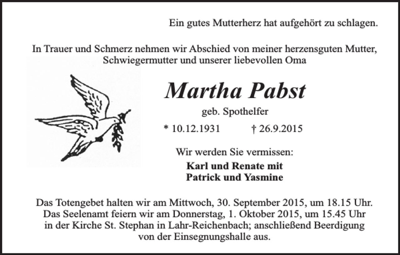 <p>Ein gutes Mutterherz hat aufgehört zu schlagen.<br />In Trauer und Schmerz nehmen wir Abschied von meiner herzensguten Mutter,<br />Schwiegermutter und unserer liebevollen Oma</p><p>Martha Pabst<br />geb. Spothelfer</p><p>* 10.12.1931</p><p>† 26.9.2015</p><p>Wir werden Sie vermissen:<br />Karl und Renate mit<br />Patrick und Yasmine<br />Das Totengebet halten wir am Mittwoch, 30. September 2015, um 18.15 Uhr.<br />Das Seelenamt feiern wir am Donnerstag, 1. Oktober 2015, um 15.45 Uhr<br />in der Kirche St. Stephan in Lahr-Reichenbach; anschließend Beerdigung<br />von der Einsegnungshalle aus.</p>
