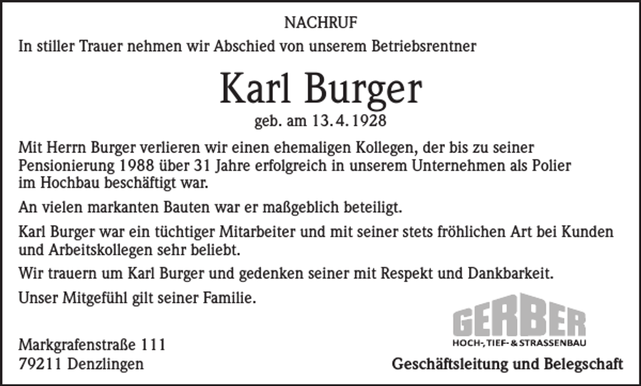 <p>NACHRUF<br />In stiller Trauer nehmen wir Abschied von unserem Betriebsrentner</p><p>Karl Burger<br />geb. am 13. 4. 1928</p><p>Mit Herrn Burger verlieren wir einen ehemaligen Kollegen, der bis zu seiner<br />Pensionierung 1988 über 31 Jahre erfolgreich in unserem Unternehmen als Polier<br />im Hochbau beschäftigt war.<br />An vielen markanten Bauten war er maßgeblich beteiligt.<br />Karl Burger war ein tüchtiger Mitarbeiter und mit seiner stets fröhlichen Art bei Kunden<br />und Arbeitskollegen sehr beliebt.<br />Wir trauern um Karl Burger und gedenken seiner mit Respekt und Dankbarkeit.<br />Unser Mitgefühl gilt seiner Familie.<br />Markgrafenstraße 111<br />79211 Denzlingen</p><p>Geschäftsleitung und Belegschaft</p>