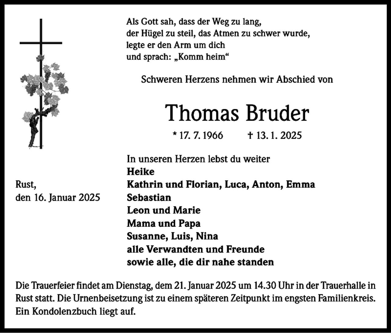 <p>Als Gott sah, dass der Weg zu lang,<br />der Hügel zu steil, das Atmen zu schwer wurde,<br />legte er den Arm um dich<br />und sprach: „Komm heim“</p><p>Schweren Herzens nehmen wir Abschied von</p><p>Thomas Bruder<br />* 17. 7. 1966</p><p>† 13. 1. 2025</p><p>In unseren Herzen lebst du weiter</p><p>Heike<br />Rust,<br />Kathrin und Florian, Luca, Anton, Emma<br />den 16. Januar 2025 Sebastian</p><p>Leon und Marie</p><p>Mama und Papa</p><p>Susanne, Luis, Nina</p><p>alle Verwandten und Freunde</p><p>sowie alle, die dir nahe standen<br />Die Trauerfeier findet am Dienstag, dem 21. Januar 2025 um 14.30 Uhr in der Trauerhalle in<br />Rust statt. Die Urnenbeisetzung ist zu einem späteren Zeitpunkt im engsten Familienkreis.<br />Ein Kondolenzbuch liegt auf.</p>