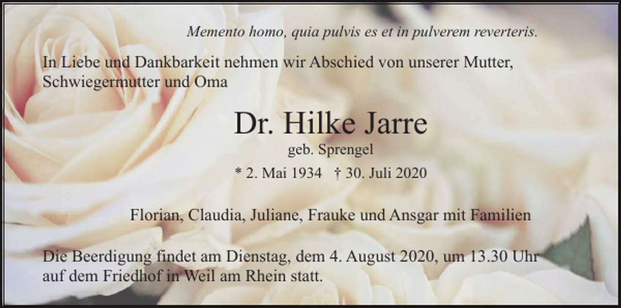 <p>Memento homo, quia pulvis es et in pulverem reverteris.</p><p>In Liebe und Dankbarkeit nehmen wir Abschied von unserer Mutter,<br />Schwiegermutter und Oma</p><p>Dr. Hilke Jarre<br />geb. Sprengel<br />* 2. Mai 1934 † 30. Juli 2020</p><p>Florian, Claudia, Juliane, Frauke und Ansgar mit Familien<br />Die Beerdigung findet am Dienstag, dem 4. August 2020, um 13.30 Uhr<br />auf dem Friedhof in Weil am Rhein statt.</p>