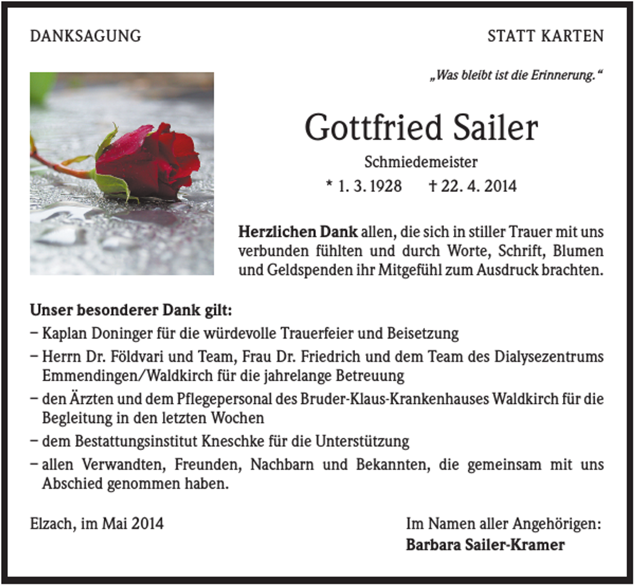 <p>DANKSAGUNG</p><p>STATT KARTEN<br />„Was bleibt ist die Erinnerung.“</p><p>Gottfried Sailer<br />Schmiedemeister<br />* 1. 3. 1928<br />† 22. 4. 2014<br />Herzlichen Dank allen, die sich in stiller Trauer mit uns<br />verbunden fühlten und durch Worte, Schrift, Blumen<br />und Geldspenden ihr Mitgefühl zum Ausdruck brachten.<br />Unser besonderer Dank gilt:<br />– Kaplan Doninger für die würdevolle Trauerfeier und Beisetzung<br />– Herrn Dr. Földvari und Team, Frau Dr. Friedrich und dem Team des Dialysezentrums<br />Emmendingen/Waldkirch für die jahrelange Betreuung<br />– den Ärzten und dem Pflegepersonal des Bruder-Klaus-Krankenhauses Waldkirch für die<br />Begleitung in den letzten Wochen<br />– dem Bestattungsinstitut Kneschke für die Unterstützung<br />– allen Verwandten, Freunden, Nachbarn und Bekannten, die gemeinsam mit uns<br />Abschied genommen haben.<br />Elzach, im Mai 2014</p><p>Im Namen aller Angehörigen:<br />Barbara Sailer-Kramer</p>
