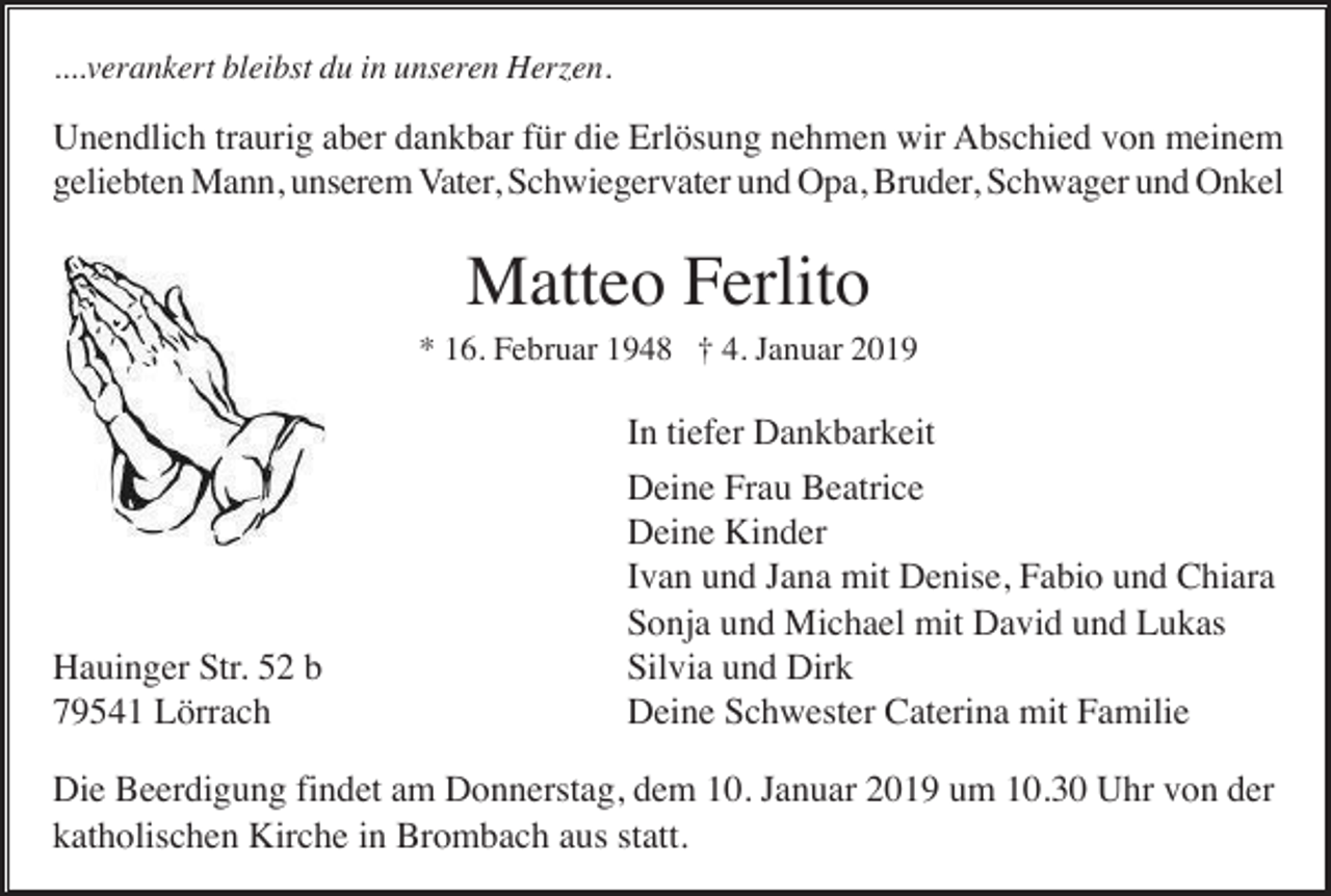 <p>....verankert bleibst du in unseren Herzen.</p><p>Unendlich traurig aber dankbar für die Erlösung nehmen wir Abschied von meinem<br />geliebten Mann, unserem Vater, Schwiegervater und Opa, Bruder, Schwager und Onkel</p><p>Matteo Ferlito<br />* 16. Februar 1948 † 4. Januar 2019</p><p>Hauinger Str. 52 b<br />79541 Lörrach</p><p>In tiefer Dankbarkeit<br />Deine Frau Beatrice<br />Deine Kinder<br />Ivan und Jana mit Denise, Fabio und Chiara<br />Sonja und Michael mit David und Lukas<br />Silvia und Dirk<br />Deine Schwester Caterina mit Familie</p><p>Die Beerdigung findet am Donnerstag, dem 10. Januar 2019 um 10.30 Uhr von der<br />katholischen Kirche in Brombach aus statt.</p>
