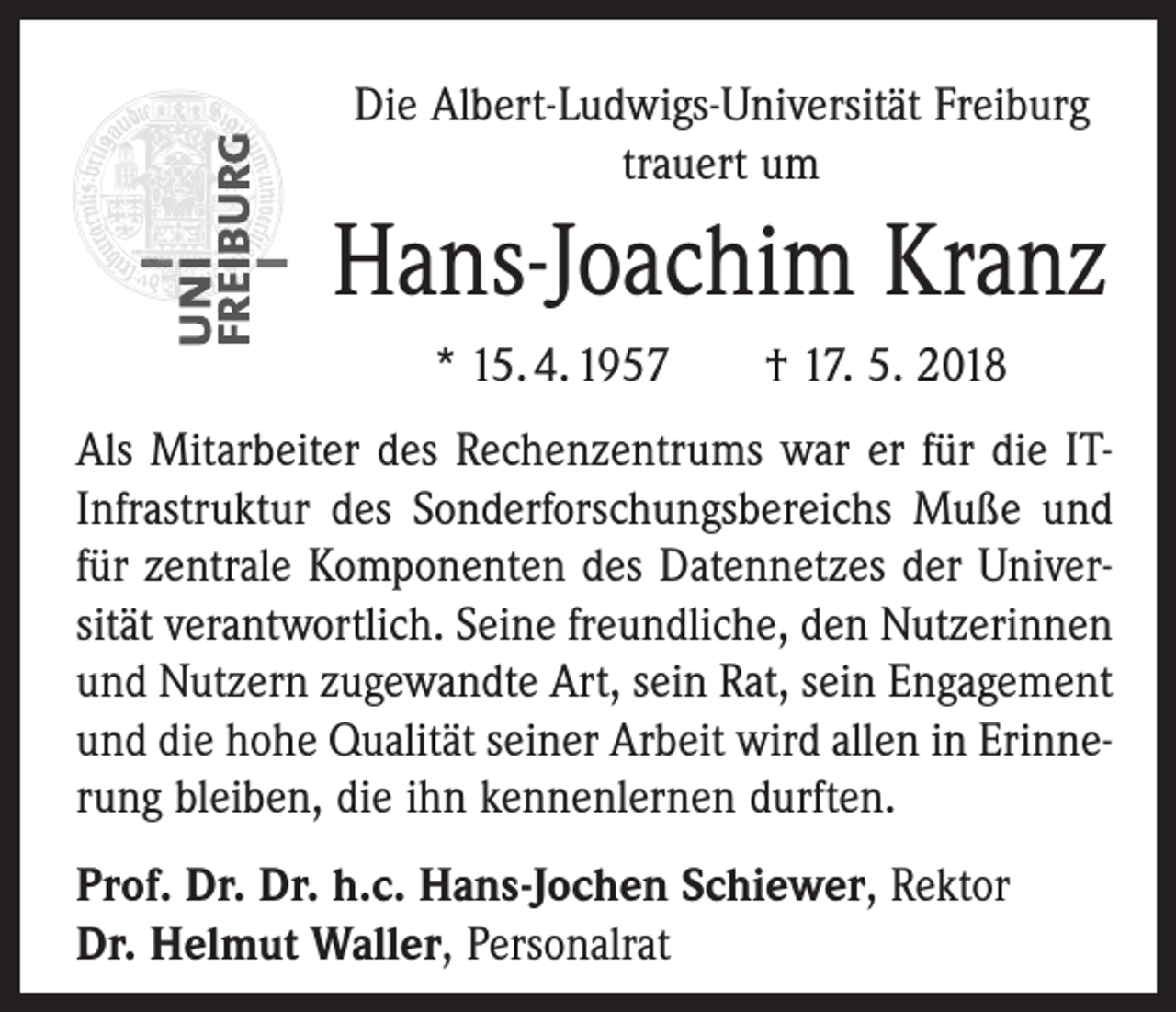 <p>Die Albert-Ludwigs-Universität Freiburg<br />trauert um</p><p>Hans-Joachim Kranz<br />* 15. 4. 1957 † 17. 5. 2018<br />Als Mitarbeiter des Rechenzentrums war er für die ITInfrastruktur des Sonderforschungsbereichs Muße und<br />für zentrale Komponenten des Datennetzes der Univer­<br />sität verantwortlich. Seine freundliche, den Nutzerinnen<br />und Nutzern zugewandte Art, sein Rat, sein Engagement<br />und die hohe Qualität seiner Arbeit wird allen in Erinnerung bleiben, die ihn kennenlernen durften.<br />Prof. Dr. Dr. h.c. Hans-Jochen Schiewer, Rektor<br />Dr. Helmut Waller, Personalrat</p>