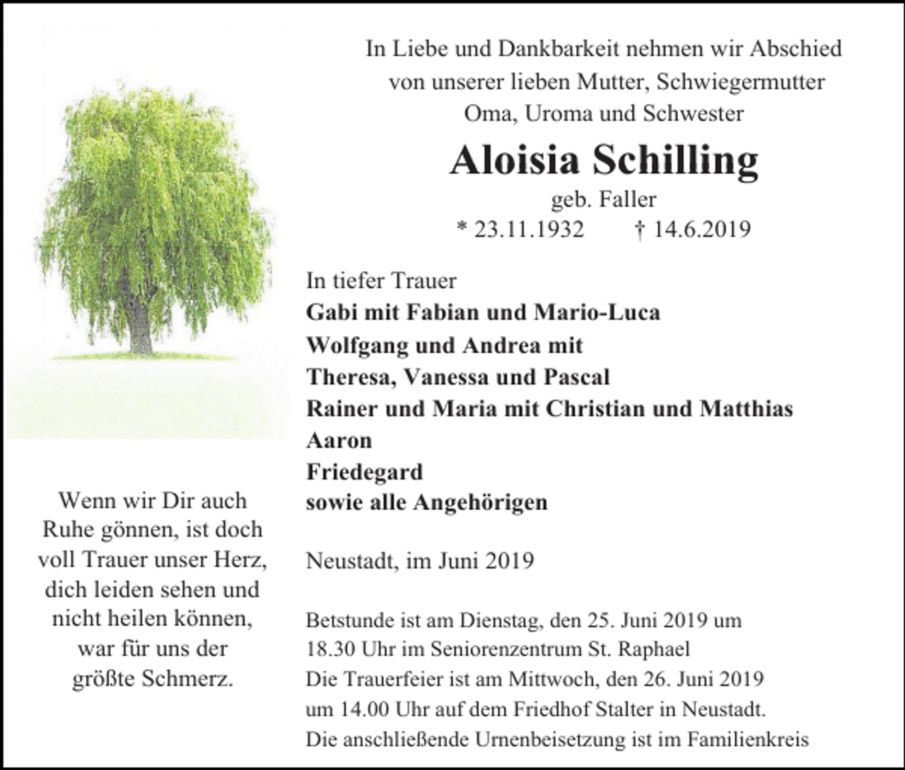 <p>In Liebe und Dankbarkeit nehmen wir Abschied<br />von unserer lieben Mutter, Schwiegermutter<br />Oma, Uroma und Schwester</p><p>Aloisia Schilling<br />geb. Faller<br />* 23.11.1932<br />† 14.6.2019</p><p>Wenn wir Dir auch<br />Ruhe gönnen, ist doch<br />voll Trauer unser Herz,<br />dich leiden sehen und<br />nicht heilen können,<br />war für uns der<br />größte Schmerz.</p><p>In tiefer Trauer<br />Gabi mit Fabian und Mario-Luca<br />Wolfgang und Andrea mit<br />Theresa, Vanessa und Pascal<br />Rainer und Maria mit Christian und Matthias<br />Aaron<br />Friedegard<br />sowie alle Angehörigen<br />Neustadt, im Juni 2019<br />Betstunde ist am Dienstag, den 25. Juni 2019 um<br />18.30 Uhr im Seniorenzentrum St. Raphael<br />Die Trauerfeier ist am Mittwoch, den 26. Juni 2019<br />um 14.00 Uhr auf dem Friedhof Stalter in Neustadt.<br />Die anschließende Urnenbeisetzung ist im Familienkreis</p>