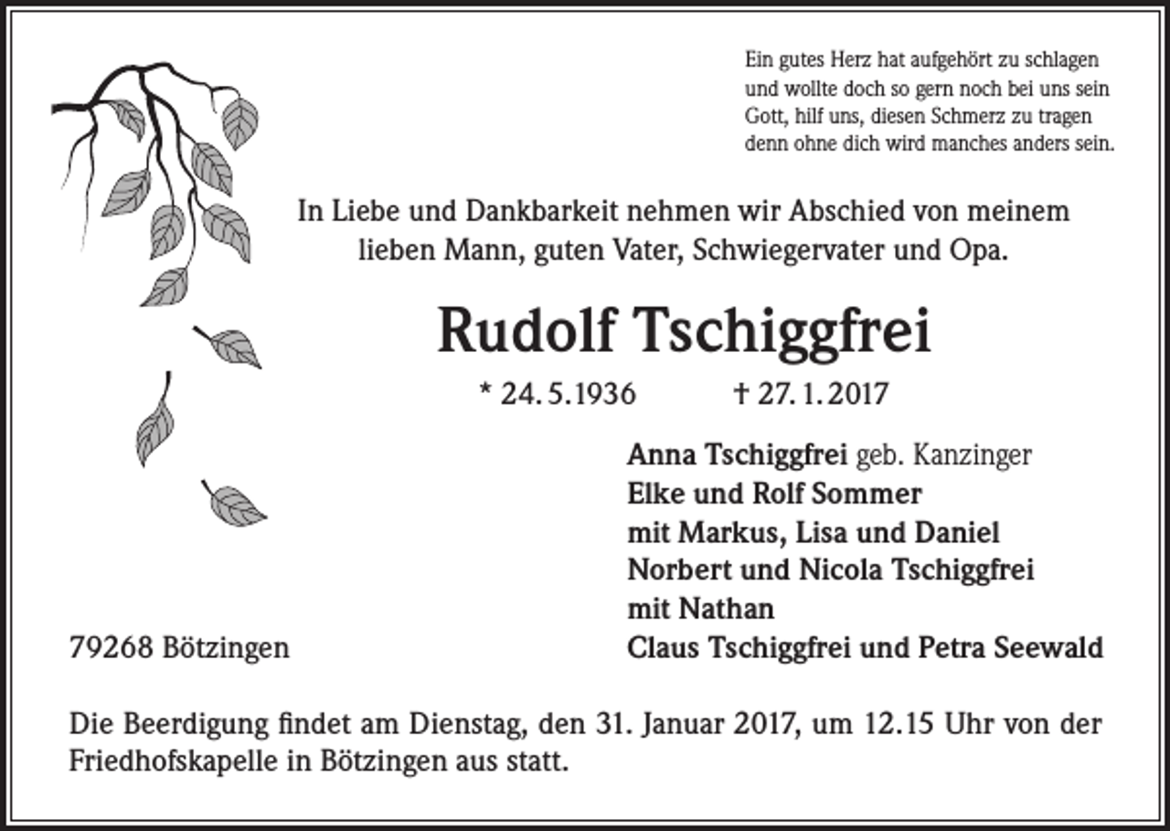 <p>Ein gutes Herz hat aufgehört zu schlagen<br />und wollte doch so gern noch bei uns sein<br />Gott, hilf uns, diesen Schmerz zu tragen<br />denn ohne dich wird manches anders sein.</p><p>In Liebe und Dankbarkeit nehmen wir Abschied von meinem<br />lieben Mann, guten Vater, Schwiegervater und Opa.</p><p>Rudolf Tschiggfrei<br />* 24. 5.1936</p><p>79268 Bötzingen</p><p>† 27. 1. 2017</p><p>Anna Tschiggfrei geb. Kanzinger<br />Elke und Rolf Sommer<br />mit Markus, Lisa und Daniel<br />Norbert und Nicola Tschiggfrei<br />mit Nathan<br />Claus Tschiggfrei und Petra Seewald</p><p>Die Beerdigung findet am Dienstag, den 31. Januar 2017, um 12.15 Uhr von der<br />­Friedhofskapelle in Bötzingen aus statt.</p>