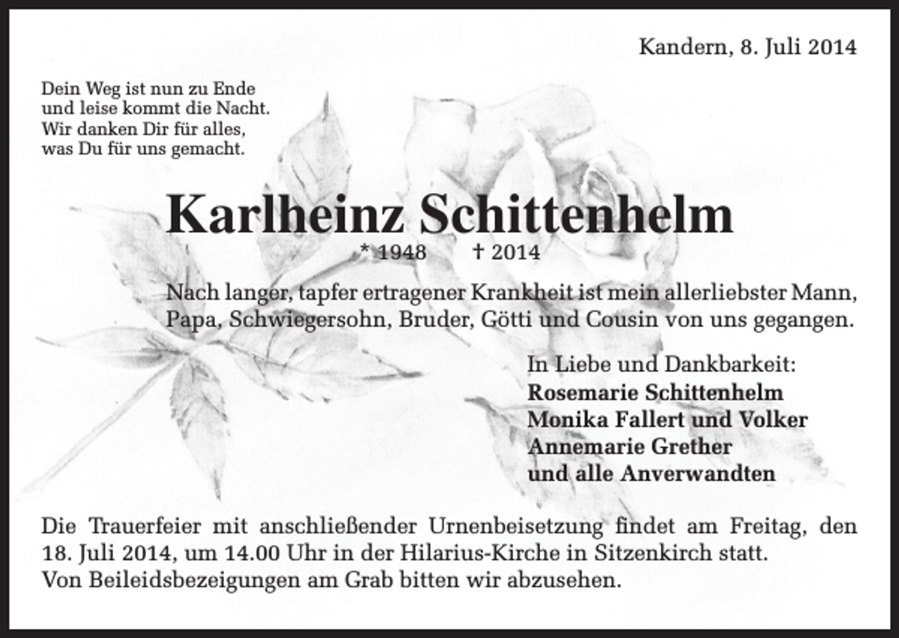 <p>Kandern, 8. Juli 2014</p><p>Dein Weg ist nun zu Ende<br />und leise kommt die Nacht.<br />Wir danken Dir für alles,<br />was Du für uns gemacht.</p><p>Karlheinz Schittenhelm<br />* 1948 † 2014</p><p>ach langer, tapfer ertragener Krankheit ist mein allerliebster Mann,<br />N<br />Papa, Schwiegersohn, Bruder, Götti und Cousin von uns gegangen.</p><p>In Liebe und Dankbarkeit:<br />Rosemarie Schittenhelm<br />Monika Fallert und Volker<br />Annemarie Grether<br />und alle Anverwandten<br />Die Trauerfeier mit anschließender Urnenbeisetzung findet am Freitag, den<br />18. Juli 2014, um 14.00 Uhr in der Hilarius-Kirche in Sitzenkirch statt.<br />Von Beileidsbezeigungen am Grab bitten wir abzusehen.</p>