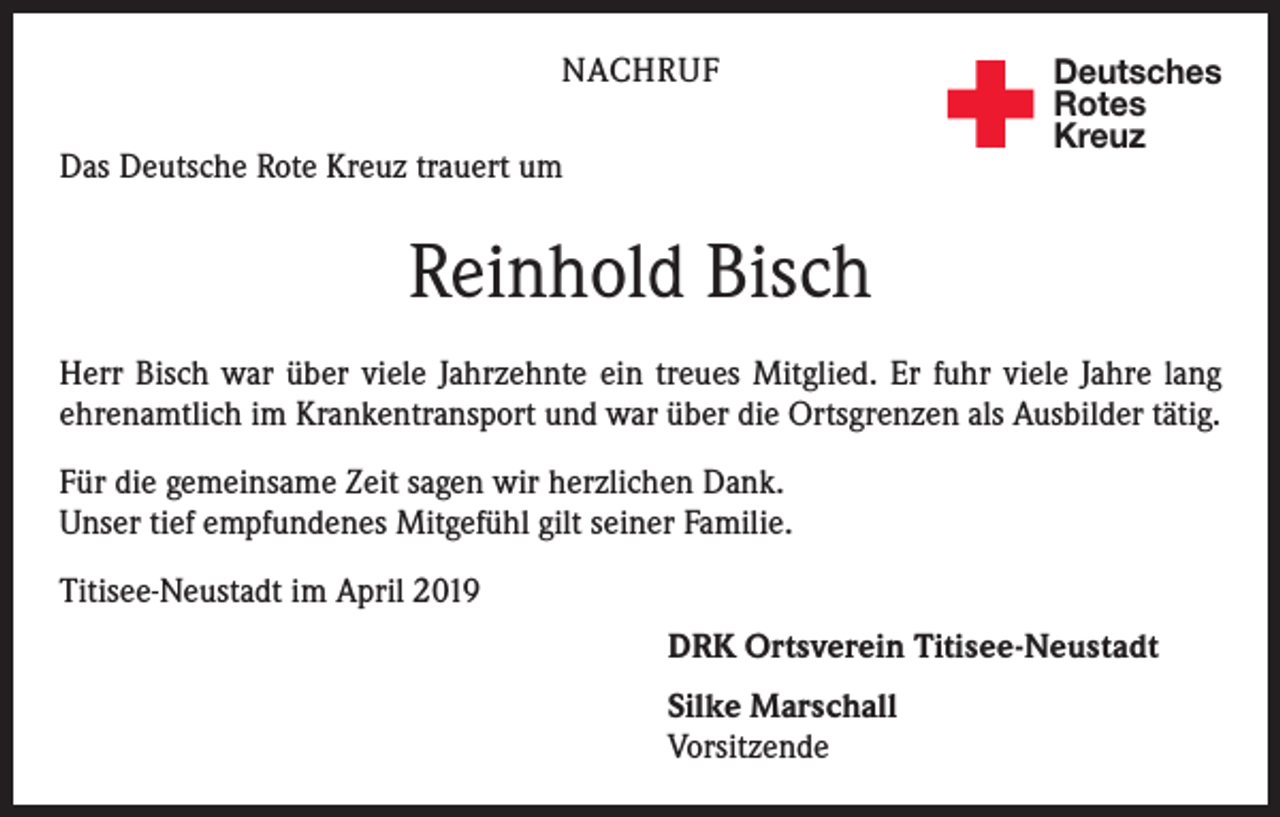 <p>NACHRUF<br />Das Deutsche Rote Kreuz trauert um</p><p>Deutsches<br />Rotes<br />Kreuz</p><p>Reinhold Bisch<br />Herr Bisch war über viele Jahrzehnte ein treues Mitglied. Er fuhr viele Jahre lang<br />ehrenamtlich im Krankentransport und war über die Ortsgrenzen als Ausbilder tätig.<br />Für die gemeinsame Zeit sagen wir herzlichen Dank.<br />Unser tief empfundenes Mitgefühl gilt seiner Familie.<br />Titisee-Neustadt im April 2019<br />DRK Ortsverein Titisee-Neustadt<br />Silke Marschall<br />Vorsitzende</p>