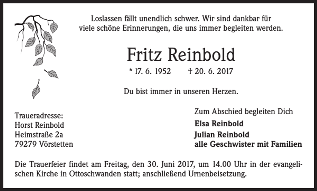 <p>Loslassen fällt unendlich schwer. Wir sind dankbar für<br />viele schöne Erinnerungen, die uns immer begleiten werden.</p><p>Fritz Reinbold<br />* l7. 6. 1952 † 20. 6. 2017<br />Du bist immer in unseren Herzen.<br />Traueradresse:<br />Horst Reinbold<br />Heimstraße 2a<br />79279 Vörstetten</p><p>Zum Abschied begleiten Dich<br />Elsa Reinbold<br />Julian Reinbold<br />alle Geschwister mit Familien</p><p>Die Trauerfeier findet am Freitag, den 30. Juni 2017, um 14.00 Uhr in der evangelischen Kirche in Ottoschwanden statt; anschließend Urnenbeisetzung.</p>