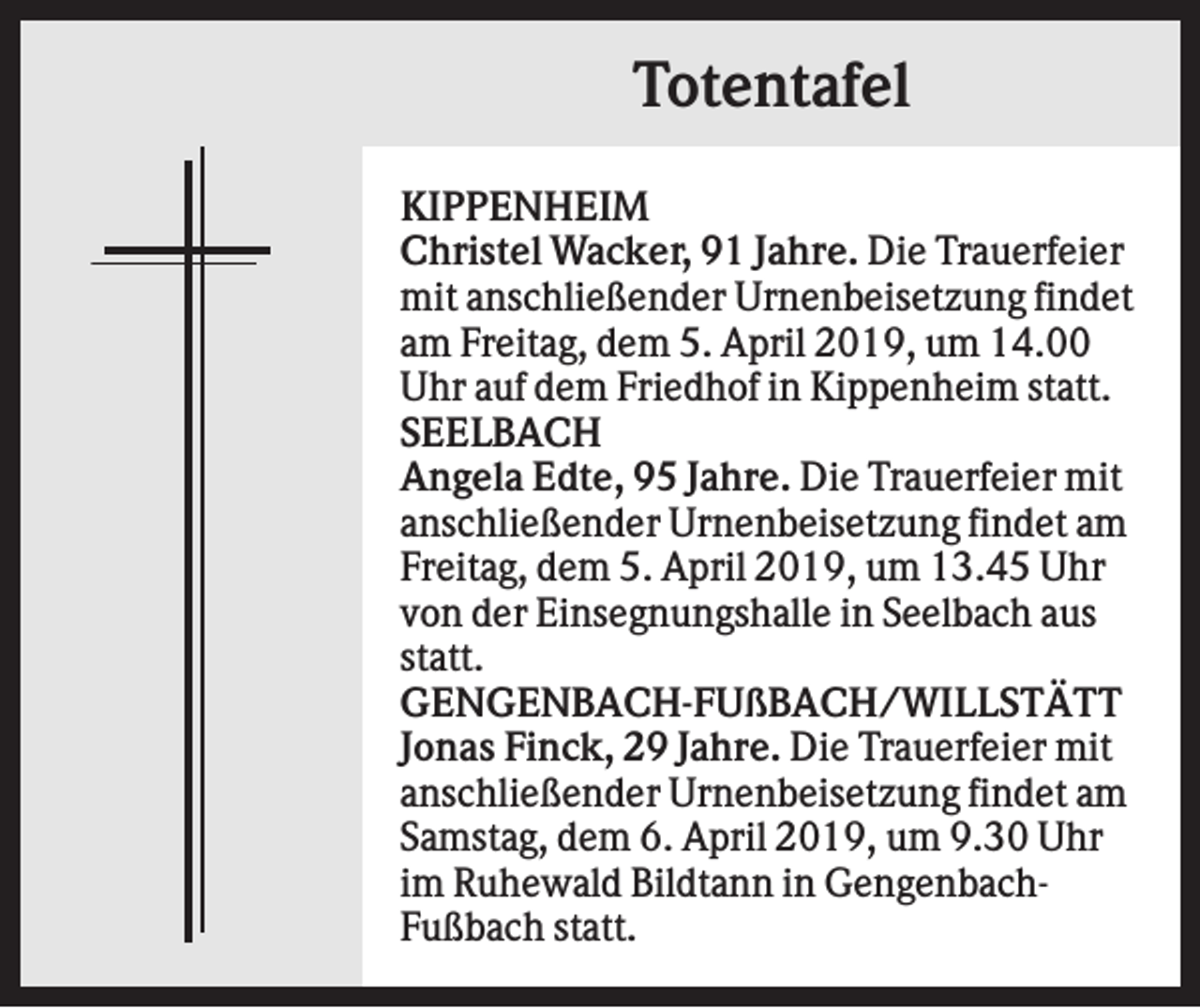 <p>Totentafel<br />KIPPENHEIM<br />Christel Wacker, 91 Jahre. Die Trauerfeier<br />mit anschließender Urnenbeisetzung findet<br />am Freitag, dem 5. April 2019, um 14.00<br />Uhr auf dem Friedhof in Kippenheim statt.<br />SEELBACH<br />Angela Edte, 95 Jahre. Die Trauerfeier mit<br />anschließender Urnenbeisetzung findet am<br />Freitag, dem 5. April 2019, um 13.45 Uhr<br />von der Einsegnungshalle in Seelbach aus<br />statt.<br />GENGENBACH-FUßBACH/WILLSTÄTT<br />Jonas Finck, 29 Jahre. Die Trauerfeier mit<br />anschließender Urnenbeisetzung findet am<br />Samstag, dem 6. April 2019, um 9.30 Uhr<br />im Ruhewald Bildtann in GengenbachFußbach statt.</p>