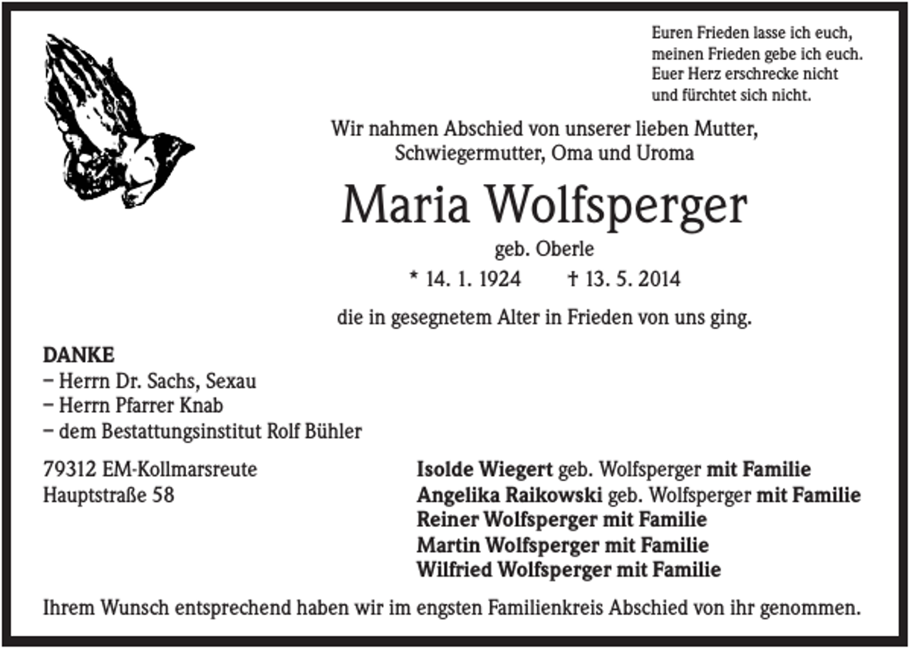 <p>Euren Frieden lasse ich euch,<br />meinen Frieden gebe ich euch.<br />Euer Herz erschrecke nicht<br />und fürchtet sich nicht.</p><p>Wir nahmen Abschied von unserer lieben Mutter,<br />Schwiegermutter, Oma und Uroma</p><p>Maria Wolfsperger<br />geb. Oberle<br />* 14. 1. 1924<br />† 13. 5. 2014<br />die in gesegnetem Alter in Frieden von uns ging.<br />DANKE<br />– Herrn Dr. Sachs, Sexau<br />– Herrn Pfarrer Knab<br />– dem Bestattungsinstitut Rolf Bühler<br />79312 EM-Kollmarsreute<br />Hauptstraße 58</p><p>Isolde Wiegert geb. Wolfsperger mit Familie<br />Angelika Raikowski geb. Wolfsperger mit Familie<br />Reiner Wolfsperger mit Familie<br />Martin Wolfsperger mit Familie<br />Wilfried Wolfsperger mit Familie</p><p>Ihrem Wunsch entsprechend haben wir im engsten Familienkreis Abschied von ihr genommen.</p>
