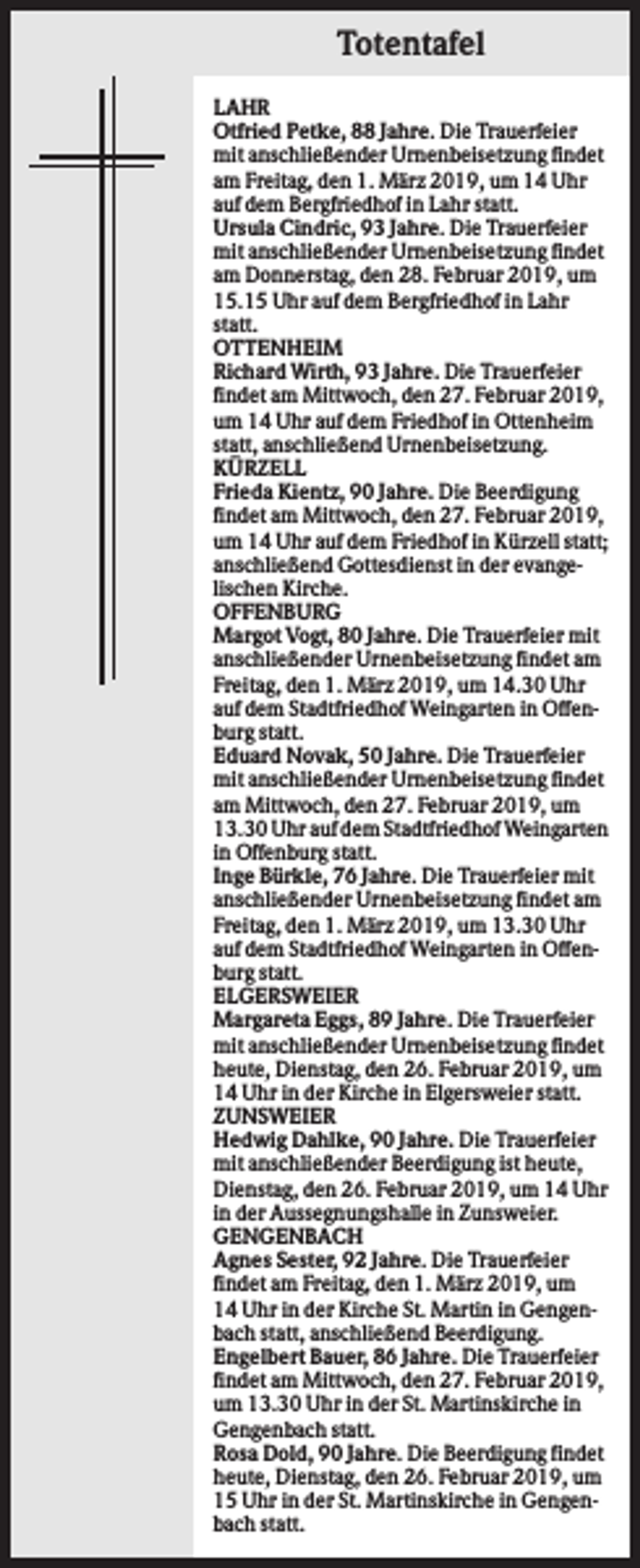 <p>Totentafel<br />LAHR<br />Otfried Petke, 88 Jahre. Die Trauerfeier<br />mit anschließender Urnenbeisetzung findet<br />am Freitag, den 1. März 2019, um 14 Uhr<br />auf dem Bergfriedhof in Lahr statt.<br />Ursula Cindric, 93 Jahre. Die Trauerfeier<br />mit anschließender Urnenbeisetzung findet<br />am Donnerstag, den 28. Februar 2019, um<br />15.15 Uhr auf dem Bergfriedhof in Lahr<br />statt.<br />OTTENHEIM<br />Richard Wirth, 93 Jahre. Die Trauerfeier<br />findet am Mittwoch, den 27. Februar 2019,<br />um 14 Uhr auf dem Friedhof in Ottenheim<br />statt, anschließend Urnenbeisetzung.<br />KÜRZELL<br />Frieda Kientz, 90 Jahre. Die Beerdigung<br />findet am Mittwoch, den 27. Februar 2019,<br />um 14 Uhr auf dem Friedhof in Kürzell statt;<br />anschließend Gottesdienst in der evangelischen Kirche.<br />OFFENBURG<br />Margot Vogt, 80 Jahre. Die Trauerfeier mit<br />anschließender Urnenbeisetzung findet am<br />Freitag, den 1. März 2019, um 14.30 Uhr<br />auf dem Stadtfriedhof Weingarten in Offenburg statt.<br />Eduard Novak, 50 Jahre. Die Trauerfeier<br />mit anschließender Urnenbeisetzung findet<br />am Mittwoch, den 27. Februar 2019, um<br />13.30 Uhr auf dem Stadtfriedhof Weingarten<br />in Offenburg statt.<br />Inge Bürkle, 76 Jahre. Die Trauerfeier mit<br />anschließender Urnenbeisetzung findet am<br />Freitag, den 1. März 2019, um 13.30 Uhr<br />auf dem Stadtfriedhof Weingarten in Offenburg statt.<br />ELGERSWEIER<br />Margareta Eggs, 89 Jahre. Die Trauerfeier<br />mit anschließender Urnenbeisetzung findet<br />heute, Dienstag, den 26. Februar 2019, um<br />14 Uhr in der Kirche in Elgersweier statt.<br />ZUNSWEIER<br />Hedwig Dahlke, 90 Jahre. Die Trauerfeier<br />mit anschließender Beerdigung ist heute,<br />Dienstag, den 26. Februar 2019, um 14 Uhr<br />in der Aussegnungshalle in Zunsweier.<br />GENGENBACH<br />Agnes Sester, 92 Jahre. Die Trauerfeier<br />findet am Freitag, den 1. März 2019, um<br />14 Uhr in der Kirche St. Martin in Gengenbach statt, anschließend Beerdigung.<br />Engelbert Bauer, 86 Jahre. Die Trauerfeier<br />findet am Mittwoch, den 27. Februar 2019,<br />um 13.30 Uhr in der St. Martinskirche in<br />Gengenbach statt.<br />Rosa Dold, 90 Jahre. Die Beerdigung findet<br />heute, Dienstag, den 26. Februar 2019, um<br />15 Uhr in der St. Martinskirche in Gengenbach statt.</p>