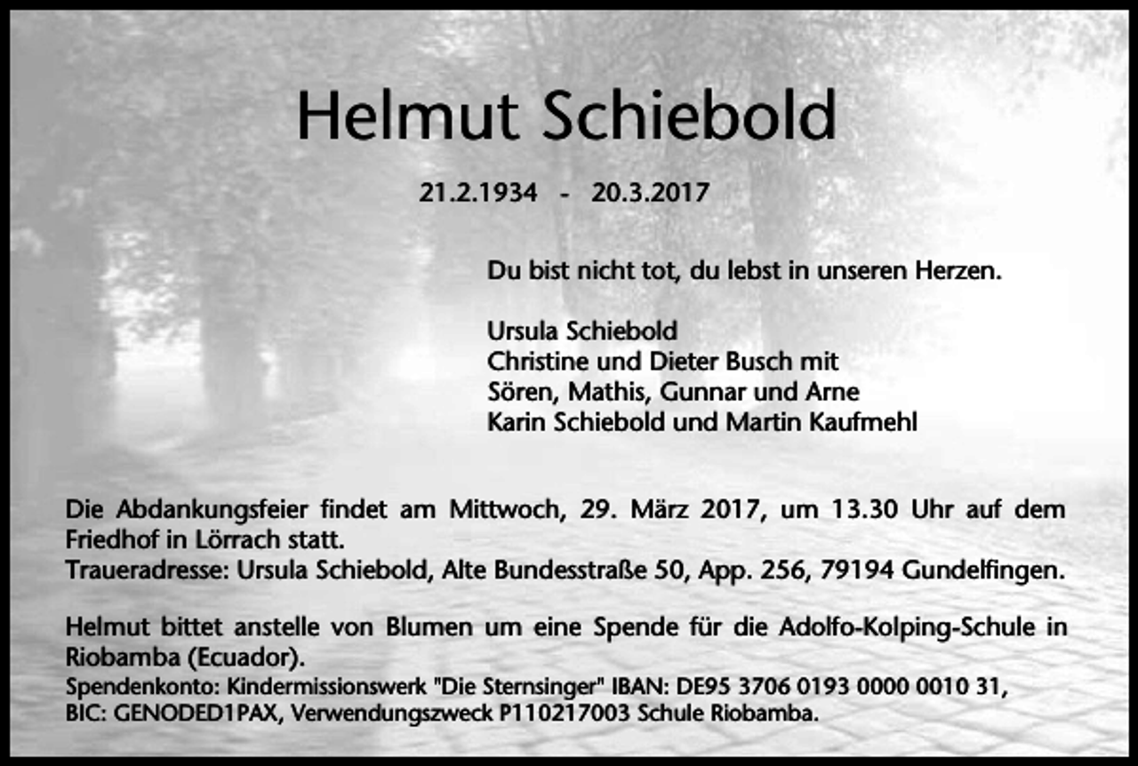 <p>Helmut Schiebold<br />21.2.1934 - 20.3.2017<br />Du bist nicht tot, du lebst in unseren Herzen.<br />Ursula Schiebold<br />Christine und Dieter Busch mit<br />Sören, Mathis, Gunnar und Arne<br />Karin Schiebold und Martin Kaufmehl<br />Die Abdankungsfeier findet am Mittwoch, 29. März 2017, um 13.30 Uhr auf dem<br />Friedhof in Lörrach statt.<br />Traueradresse: Ursula Schiebold, Alte Bundesstraße 50, App. 256, 79194 Gundelfingen.<br />Helmut bittet anstelle von Blumen um eine Spende für die Adolfo-Kolping-Schule in<br />Riobamba (Ecuador).<br />Spendenkonto: Kindermissionswerk "Die Sternsinger" IBAN: DE95 3706 0193 0010 31,<br />BIC: GENODED1PAX, Verwendungszweck P110217003 Schule Riobamba.</p>