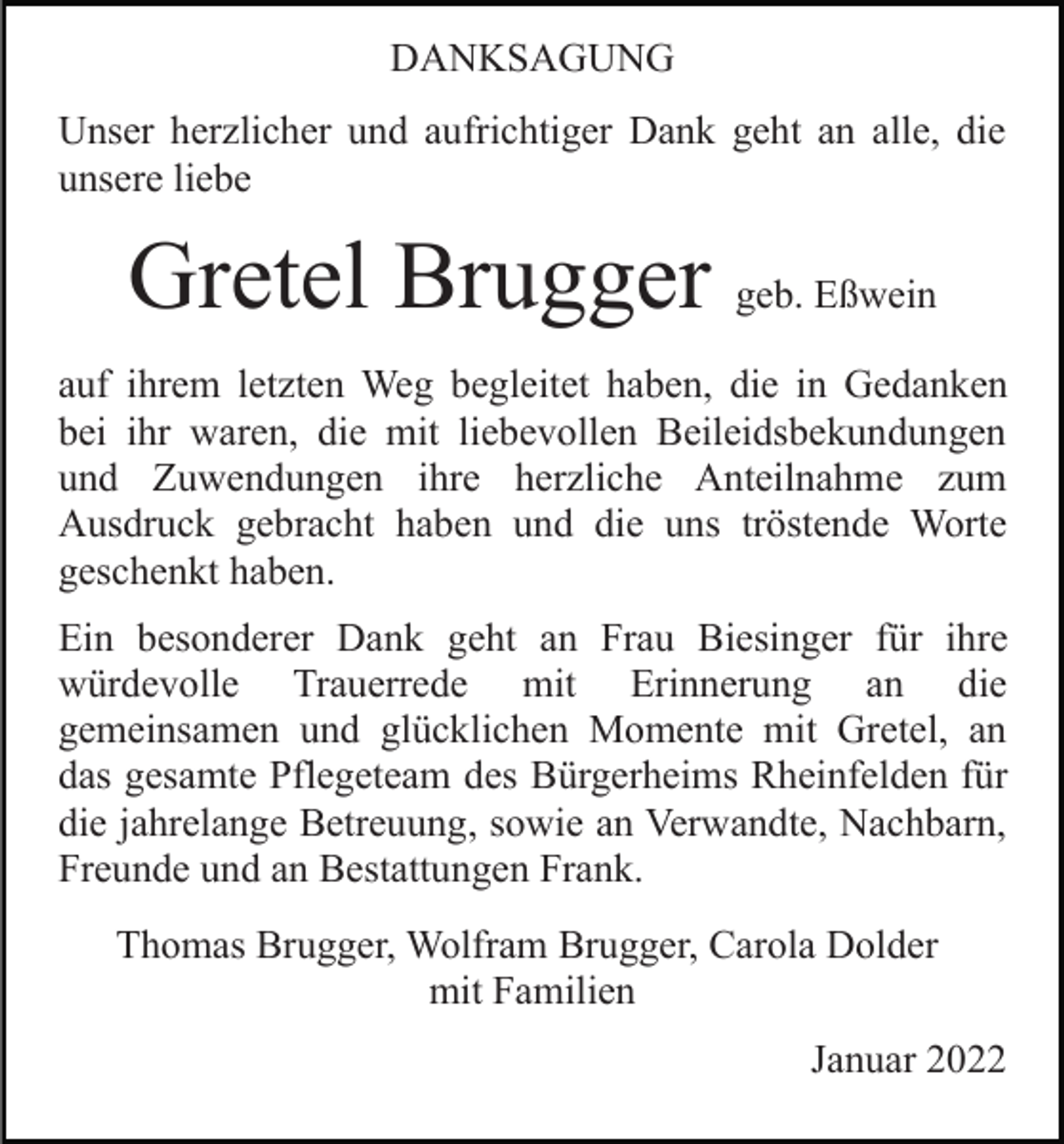 <p>DANKSAGUNG<br />Unser herzlicher und aufrichtiger Dank geht an alle, die<br />unsere liebe</p><p>Gretel Brugger geb. Eßwein<br />auf ihrem letzten Weg begleitet haben, die in Gedanken<br />bei ihr waren, die mit liebevollen Beileidsbekundungen<br />und Zuwendungen ihre herzliche Anteilnahme zum<br />Ausdruck gebracht haben und die uns tröstende Worte<br />geschenkt haben.<br />Ein besonderer Dank geht an Frau Biesinger für ihre<br />würdevolle Trauerrede mit Erinnerung an die<br />gemeinsamen und glücklichen Momente mit Gretel, an<br />das gesamte Pflegeteam des Bürgerheims Rheinfelden für<br />die jahrelange Betreuung, sowie an Verwandte, Nachbarn,<br />Freunde und an Bestattungen Frank.<br />Thomas Brugger, Wolfram Brugger, Carola Dolder<br />mit Familien<br />Januar 2022</p>
